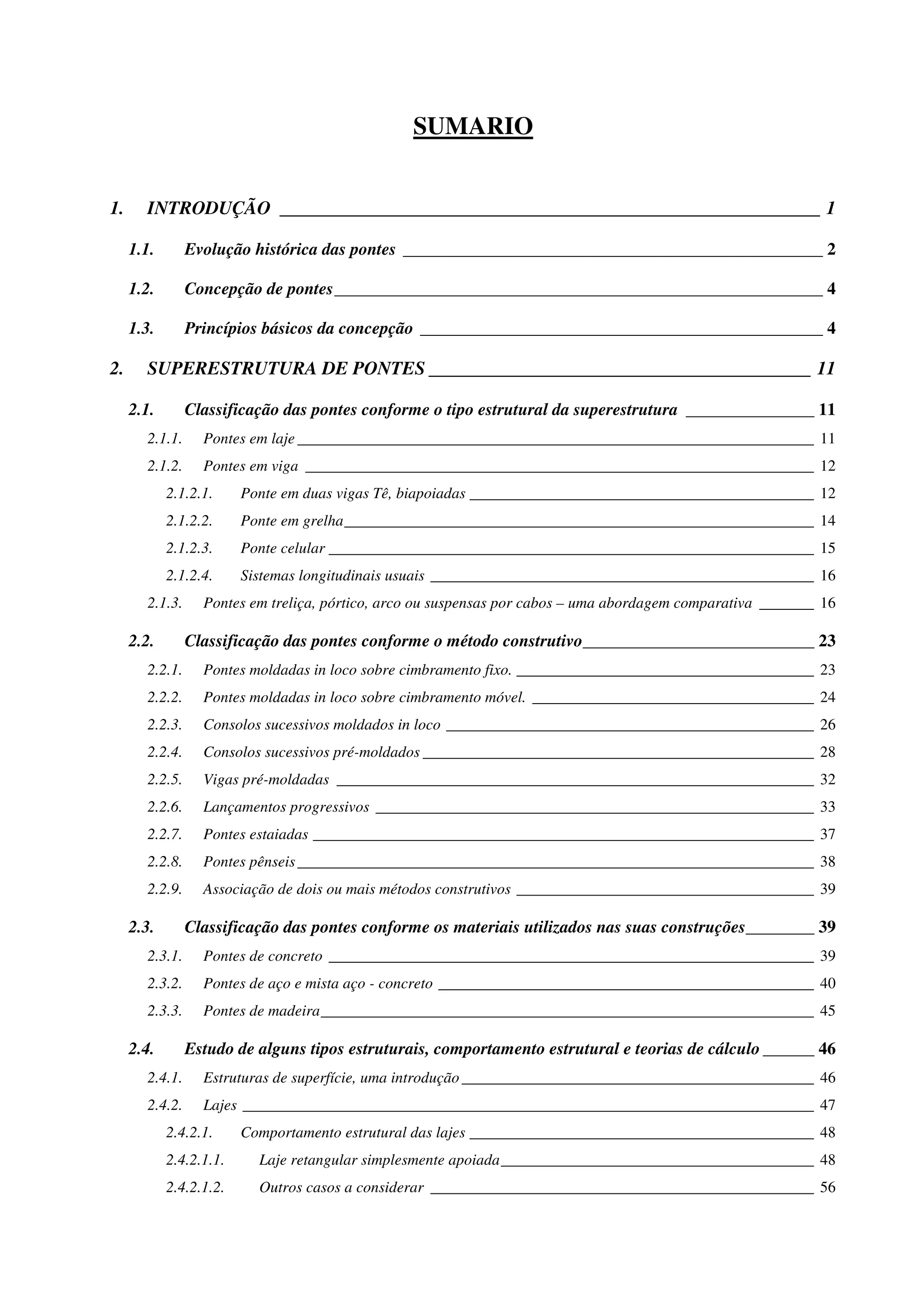 SUMARIO
1. INTRODUÇÃO __________________________________________________________ 1
1.1. Evolução histórica das pontes _________________________________________________ 2
1.2. Concepção de pontes_________________________________________________________ 4
1.3. Princípios básicos da concepção _______________________________________________ 4
2. SUPERESTRUTURA DE PONTES _________________________________________ 11
2.1. Classificação das pontes conforme o tipo estrutural da superestrutura _______________ 11
2.1.1. Pontes em laje __________________________________________________________________ 11
2.1.2. Pontes em viga _________________________________________________________________ 12
2.1.2.1. Ponte em duas vigas Tê, biapoiadas ____________________________________________ 12
2.1.2.2. Ponte em grelha____________________________________________________________ 14
2.1.2.3. Ponte celular ______________________________________________________________ 15
2.1.2.4. Sistemas longitudinais usuais _________________________________________________ 16
2.1.3. Pontes em treliça, pórtico, arco ou suspensas por cabos – uma abordagem comparativa _______ 16
2.2. Classificação das pontes conforme o método construtivo___________________________ 23
2.2.1. Pontes moldadas in loco sobre cimbramento fixo. ______________________________________ 23
2.2.2. Pontes moldadas in loco sobre cimbramento móvel. ____________________________________ 24
2.2.3. Consolos sucessivos moldados in loco _______________________________________________ 26
2.2.4. Consolos sucessivos pré-moldados __________________________________________________ 28
2.2.5. Vigas pré-moldadas _____________________________________________________________ 32
2.2.6. Lançamentos progressivos ________________________________________________________ 33
2.2.7. Pontes estaiadas ________________________________________________________________ 37
2.2.8. Pontes pênseis__________________________________________________________________ 38
2.2.9. Associação de dois ou mais métodos construtivos ______________________________________ 39
2.3. Classificação das pontes conforme os materiais utilizados nas suas construções________ 39
2.3.1. Pontes de concreto ______________________________________________________________ 39
2.3.2. Pontes de aço e mista aço - concreto ________________________________________________ 40
2.3.3. Pontes de madeira_______________________________________________________________ 45
2.4. Estudo de alguns tipos estruturais, comportamento estrutural e teorias de cálculo ______ 46
2.4.1. Estruturas de superfície, uma introdução _____________________________________________ 46
2.4.2. Lajes _________________________________________________________________________ 47
2.4.2.1. Comportamento estrutural das lajes ____________________________________________ 48
2.4.2.1.1. Laje retangular simplesmente apoiada________________________________________ 48
2.4.2.1.2. Outros casos a considerar _________________________________________________ 56
 
