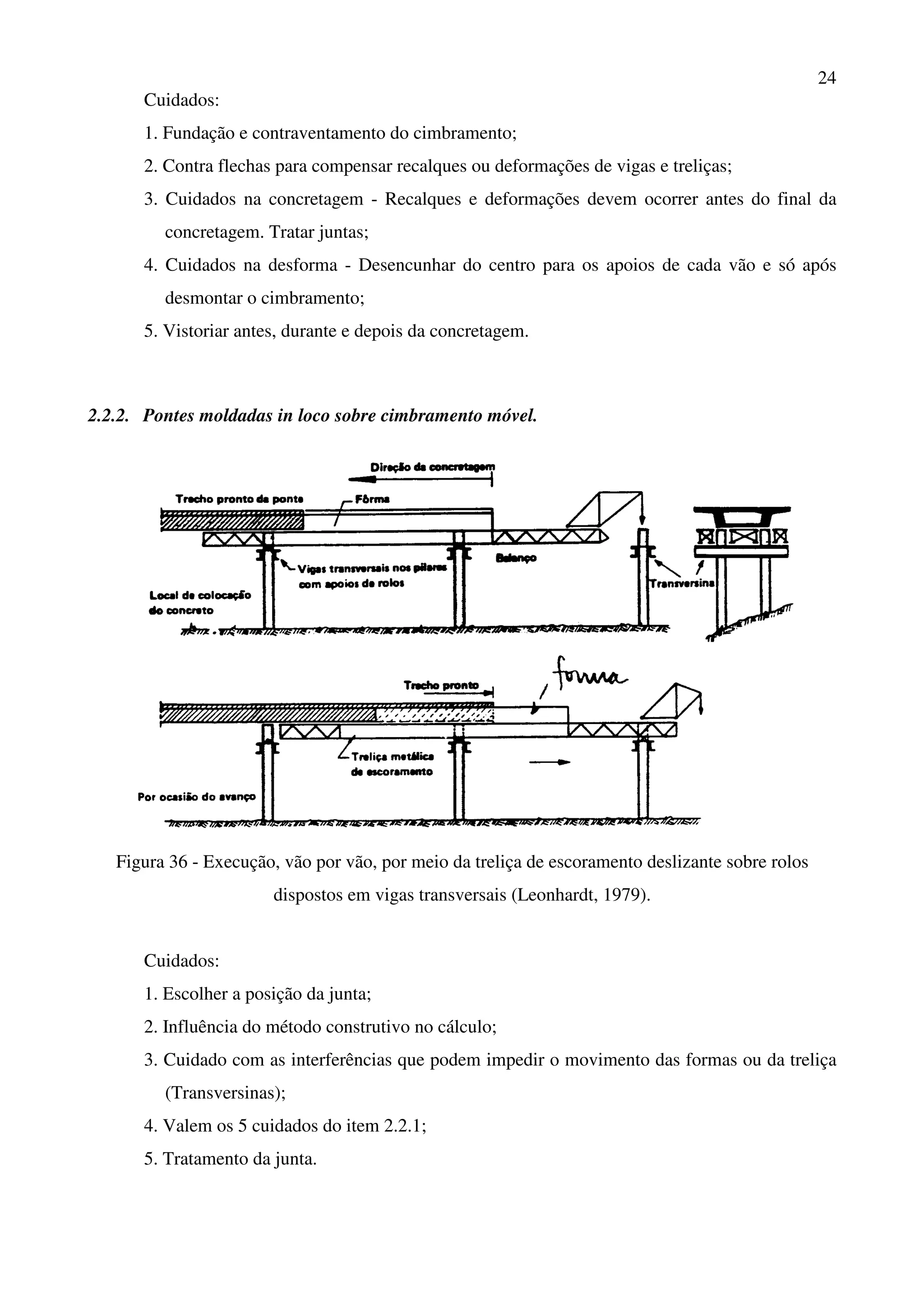 24
Cuidados:
1. Fundação e contraventamento do cimbramento;
2. Contra flechas para compensar recalques ou deformações de vigas e treliças;
3. Cuidados na concretagem - Recalques e deformações devem ocorrer antes do final da
concretagem. Tratar juntas;
4. Cuidados na desforma - Desencunhar do centro para os apoios de cada vão e só após
desmontar o cimbramento;
5. Vistoriar antes, durante e depois da concretagem.
2.2.2. Pontes moldadas in loco sobre cimbramento móvel.
Figura 36 - Execução, vão por vão, por meio da treliça de escoramento deslizante sobre rolos
dispostos em vigas transversais (Leonhardt, 1979).
Cuidados:
1. Escolher a posição da junta;
2. Influência do método construtivo no cálculo;
3. Cuidado com as interferências que podem impedir o movimento das formas ou da treliça
(Transversinas);
4. Valem os 5 cuidados do item 2.2.1;
5. Tratamento da junta.
 