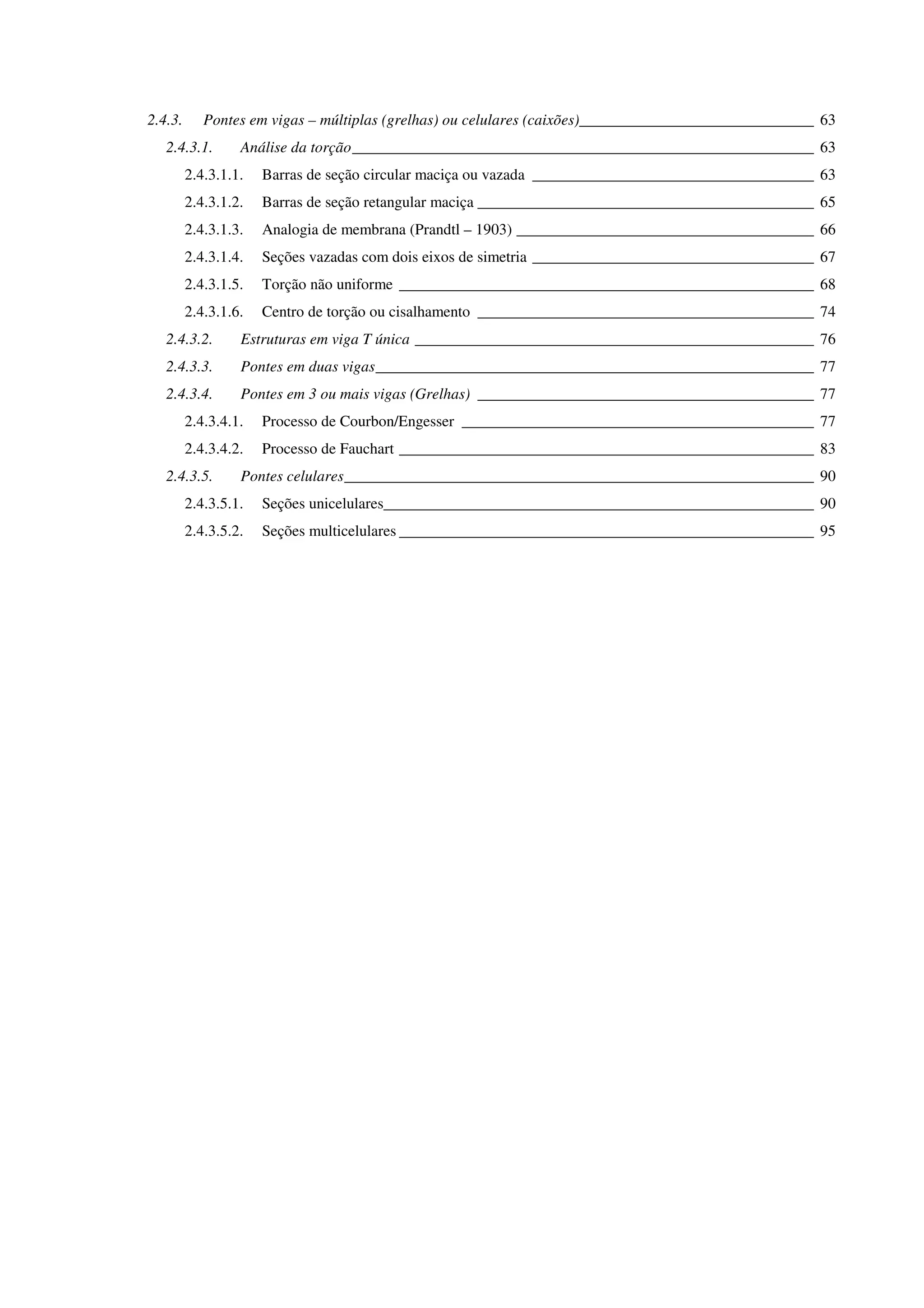 2.4.3. Pontes em vigas – múltiplas (grelhas) ou celulares (caixões)______________________________ 63
2.4.3.1. Análise da torção___________________________________________________________ 63
2.4.3.1.1. Barras de seção circular maciça ou vazada ____________________________________ 63
2.4.3.1.2. Barras de seção retangular maciça ___________________________________________ 65
2.4.3.1.3. Analogia de membrana (Prandtl – 1903) ______________________________________ 66
2.4.3.1.4. Seções vazadas com dois eixos de simetria ____________________________________ 67
2.4.3.1.5. Torção não uniforme _____________________________________________________ 68
2.4.3.1.6. Centro de torção ou cisalhamento ___________________________________________ 74
2.4.3.2. Estruturas em viga T única ___________________________________________________ 76
2.4.3.3. Pontes em duas vigas________________________________________________________ 77
2.4.3.4. Pontes em 3 ou mais vigas (Grelhas) ___________________________________________ 77
2.4.3.4.1. Processo de Courbon/Engesser _____________________________________________ 77
2.4.3.4.2. Processo de Fauchart _____________________________________________________ 83
2.4.3.5. Pontes celulares____________________________________________________________ 90
2.4.3.5.1. Seções unicelulares_______________________________________________________ 90
2.4.3.5.2. Seções multicelulares _____________________________________________________ 95
 