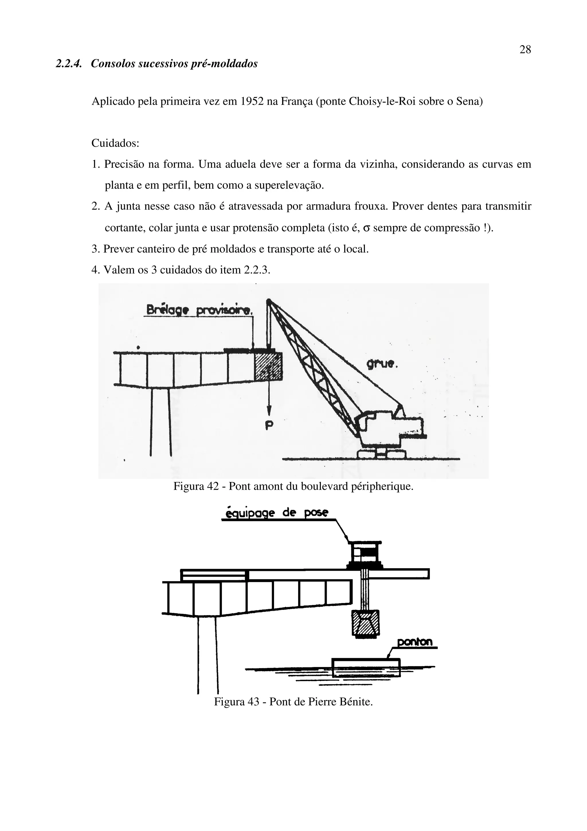 28
2.2.4. Consolos sucessivos pré-moldados
Aplicado pela primeira vez em 1952 na França (ponte Choisy-le-Roi sobre o Sena)
Cuidados:
1. Precisão na forma. Uma aduela deve ser a forma da vizinha, considerando as curvas em
planta e em perfil, bem como a superelevação.
2. A junta nesse caso não é atravessada por armadura frouxa. Prover dentes para transmitir
cortante, colar junta e usar protensão completa (isto é, σ sempre de compressão !).
3. Prever canteiro de pré moldados e transporte até o local.
4. Valem os 3 cuidados do item 2.2.3.
Figura 42 - Pont amont du boulevard péripherique.
Figura 43 - Pont de Pierre Bénite.
 