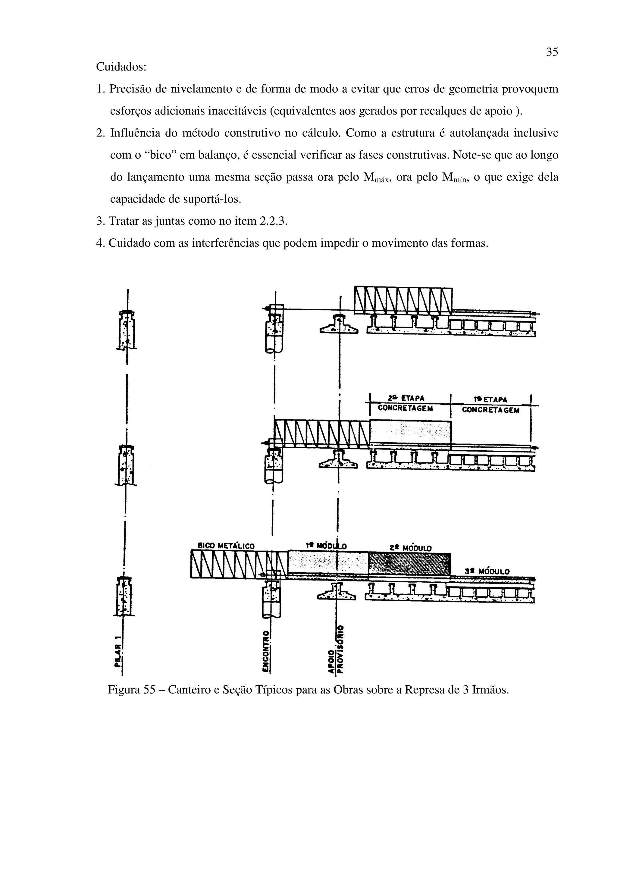 35
Cuidados:
1. Precisão de nivelamento e de forma de modo a evitar que erros de geometria provoquem
esforços adicionais inaceitáveis (equivalentes aos gerados por recalques de apoio ).
2. Influência do método construtivo no cálculo. Como a estrutura é autolançada inclusive
com o “bico” em balanço, é essencial verificar as fases construtivas. Note-se que ao longo
do lançamento uma mesma seção passa ora pelo Mmáx, ora pelo Mmín, o que exige dela
capacidade de suportá-los.
3. Tratar as juntas como no item 2.2.3.
4. Cuidado com as interferências que podem impedir o movimento das formas.
Figura 55 – Canteiro e Seção Típicos para as Obras sobre a Represa de 3 Irmãos.
 
