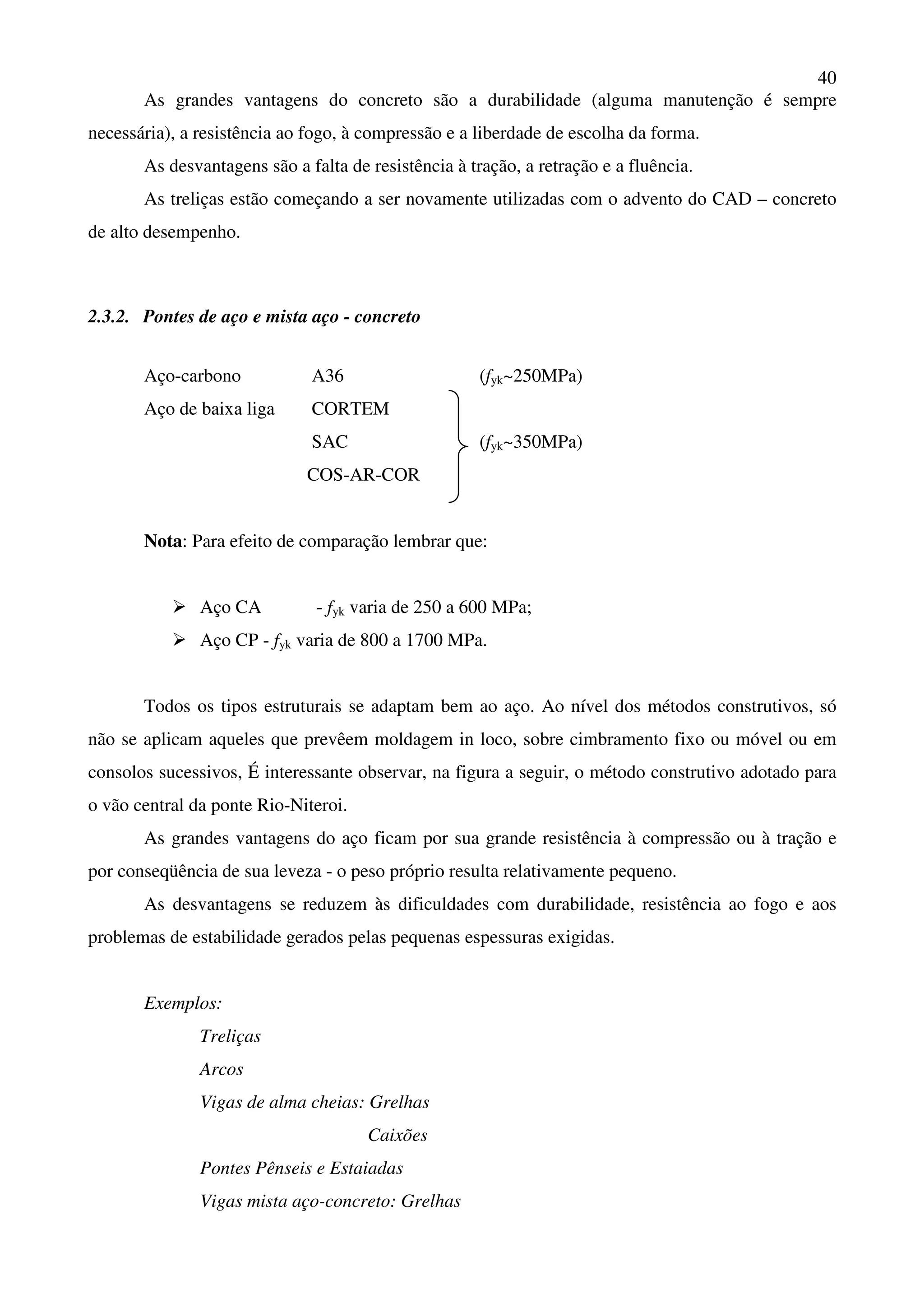 40
As grandes vantagens do concreto são a durabilidade (alguma manutenção é sempre
necessária), a resistência ao fogo, à compressão e a liberdade de escolha da forma.
As desvantagens são a falta de resistência à tração, a retração e a fluência.
As treliças estão começando a ser novamente utilizadas com o advento do CAD – concreto
de alto desempenho.
2.3.2. Pontes de aço e mista aço - concreto
Aço-carbono A36 (fyk~250MPa)
Aço de baixa liga CORTEM
SAC (fyk~350MPa)
COS-AR-COR
Nota: Para efeito de comparação lembrar que:
Aço CA - fyk varia de 250 a 600 MPa;
Aço CP - fyk varia de 800 a 1700 MPa.
Todos os tipos estruturais se adaptam bem ao aço. Ao nível dos métodos construtivos, só
não se aplicam aqueles que prevêem moldagem in loco, sobre cimbramento fixo ou móvel ou em
consolos sucessivos, É interessante observar, na figura a seguir, o método construtivo adotado para
o vão central da ponte Rio-Niteroi.
As grandes vantagens do aço ficam por sua grande resistência à compressão ou à tração e
por conseqüência de sua leveza - o peso próprio resulta relativamente pequeno.
As desvantagens se reduzem às dificuldades com durabilidade, resistência ao fogo e aos
problemas de estabilidade gerados pelas pequenas espessuras exigidas.
Exemplos:
Treliças
Arcos
Vigas de alma cheias: Grelhas
Caixões
Pontes Pênseis e Estaiadas
Vigas mista aço-concreto: Grelhas
 