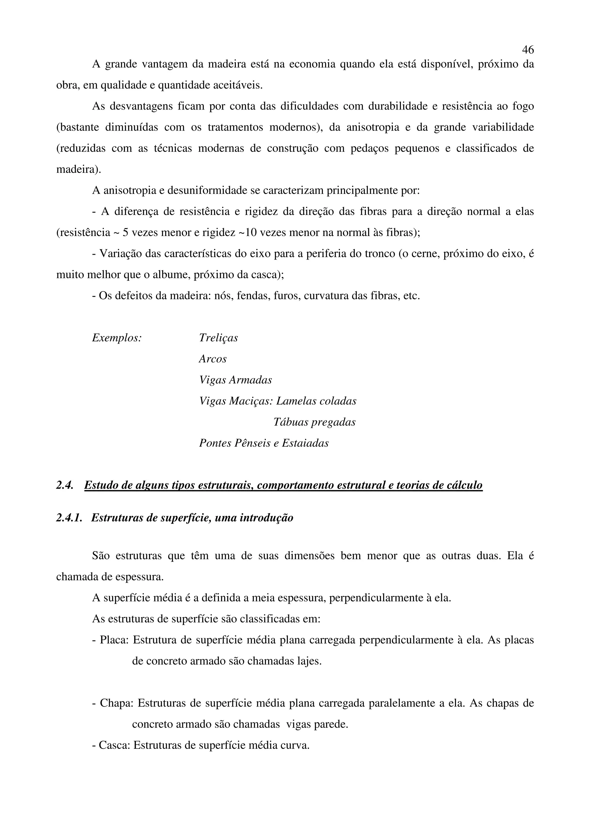 46
A grande vantagem da madeira está na economia quando ela está disponível, próximo da
obra, em qualidade e quantidade aceitáveis.
As desvantagens ficam por conta das dificuldades com durabilidade e resistência ao fogo
(bastante diminuídas com os tratamentos modernos), da anisotropia e da grande variabilidade
(reduzidas com as técnicas modernas de construção com pedaços pequenos e classificados de
madeira).
A anisotropia e desuniformidade se caracterizam principalmente por:
- A diferença de resistência e rigidez da direção das fibras para a direção normal a elas
(resistência ~ 5 vezes menor e rigidez ~10 vezes menor na normal às fibras);
- Variação das características do eixo para a periferia do tronco (o cerne, próximo do eixo, é
muito melhor que o albume, próximo da casca);
- Os defeitos da madeira: nós, fendas, furos, curvatura das fibras, etc.
Exemplos: Treliças
Arcos
Vigas Armadas
Vigas Maciças: Lamelas coladas
Tábuas pregadas
Pontes Pênseis e Estaiadas
2.4. Estudo de alguns tipos estruturais, comportamento estrutural e teorias de cálculo
2.4.1. Estruturas de superfície, uma introdução
São estruturas que têm uma de suas dimensões bem menor que as outras duas. Ela é
chamada de espessura.
A superfície média é a definida a meia espessura, perpendicularmente à ela.
As estruturas de superfície são classificadas em:
- Placa: Estrutura de superfície média plana carregada perpendicularmente à ela. As placas
de concreto armado são chamadas lajes.
- Chapa: Estruturas de superfície média plana carregada paralelamente a ela. As chapas de
concreto armado são chamadas vigas parede.
- Casca: Estruturas de superfície média curva.
 