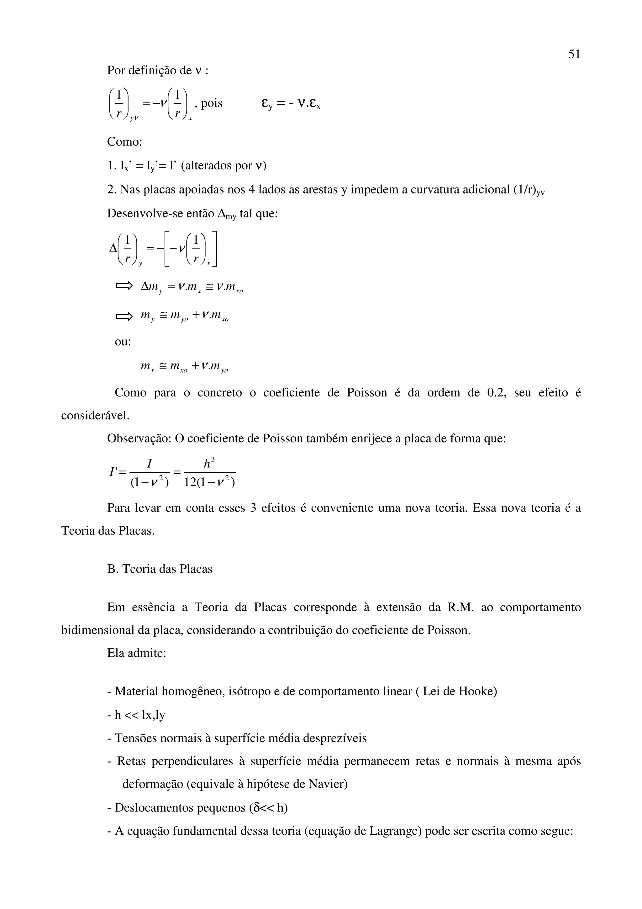 51
Por definição de ν :
xy rr






−=




 11
ν
ν
, pois εy = - ν.εx
Como:
1. Ix’ = Iy’= I’ (alterados por ν)
2. Nas placas apoiadas nos 4 lados as arestas y impedem a curvatura adicional (1/r)yν
Desenvolve-se então ∆my tal que:












−−=





∆
xy rr
11
ν
xoxy mmm .. νν ≅=∆
xoyoy mmm .ν+≅
ou:
yoxox mmm .ν+≅
Como para o concreto o coeficiente de Poisson é da ordem de 0.2, seu efeito é
considerável.
Observação: O coeficiente de Poisson também enrijece a placa de forma que:
)1(12)1(
' 2
3
2
νν −
=
−
=
hI
I
Para levar em conta esses 3 efeitos é conveniente uma nova teoria. Essa nova teoria é a
Teoria das Placas.
B. Teoria das Placas
Em essência a Teoria da Placas corresponde à extensão da R.M. ao comportamento
bidimensional da placa, considerando a contribuição do coeficiente de Poisson.
Ela admite:
- Material homogêneo, isótropo e de comportamento linear ( Lei de Hooke)
- h << lx,ly
- Tensões normais à superfície média desprezíveis
- Retas perpendiculares à superfície média permanecem retas e normais à mesma após
deformação (equivale à hipótese de Navier)
- Deslocamentos pequenos (δ<< h)
- A equação fundamental dessa teoria (equação de Lagrange) pode ser escrita como segue:
 