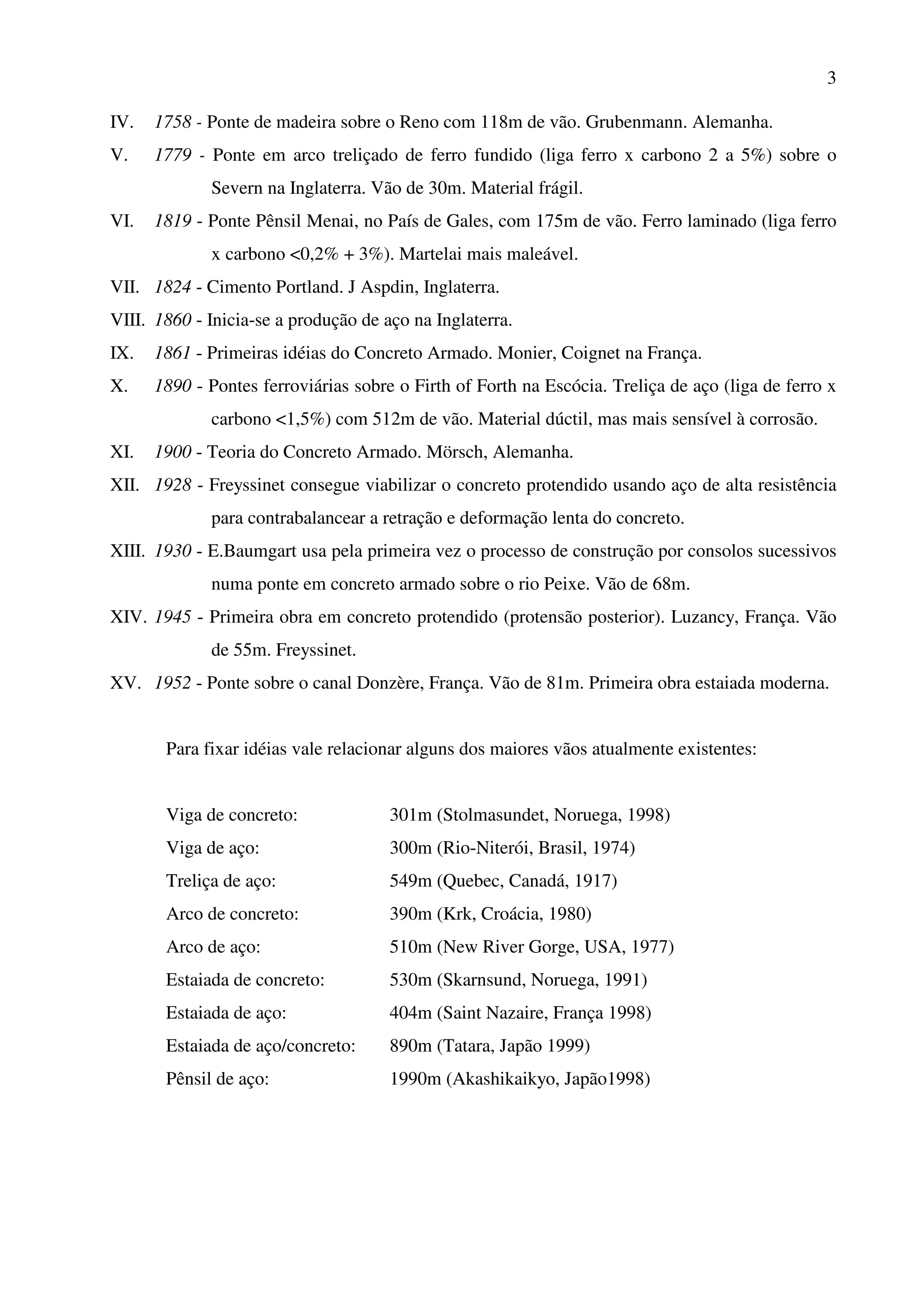 3
IV. 1758 - Ponte de madeira sobre o Reno com 118m de vão. Grubenmann. Alemanha.
V. 1779 - Ponte em arco treliçado de ferro fundido (liga ferro x carbono 2 a 5%) sobre o
Severn na Inglaterra. Vão de 30m. Material frágil.
VI. 1819 - Ponte Pênsil Menai, no País de Gales, com 175m de vão. Ferro laminado (liga ferro
x carbono <0,2% + 3%). Martelai mais maleável.
VII. 1824 - Cimento Portland. J Aspdin, Inglaterra.
VIII. 1860 - Inicia-se a produção de aço na Inglaterra.
IX. 1861 - Primeiras idéias do Concreto Armado. Monier, Coignet na França.
X. 1890 - Pontes ferroviárias sobre o Firth of Forth na Escócia. Treliça de aço (liga de ferro x
carbono <1,5%) com 512m de vão. Material dúctil, mas mais sensível à corrosão.
XI. 1900 - Teoria do Concreto Armado. Mörsch, Alemanha.
XII. 1928 - Freyssinet consegue viabilizar o concreto protendido usando aço de alta resistência
para contrabalancear a retração e deformação lenta do concreto.
XIII. 1930 - E.Baumgart usa pela primeira vez o processo de construção por consolos sucessivos
numa ponte em concreto armado sobre o rio Peixe. Vão de 68m.
XIV. 1945 - Primeira obra em concreto protendido (protensão posterior). Luzancy, França. Vão
de 55m. Freyssinet.
XV. 1952 - Ponte sobre o canal Donzère, França. Vão de 81m. Primeira obra estaiada moderna.
Para fixar idéias vale relacionar alguns dos maiores vãos atualmente existentes:
Viga de concreto: 301m (Stolmasundet, Noruega, 1998)
Viga de aço: 300m (Rio-Niterói, Brasil, 1974)
Treliça de aço: 549m (Quebec, Canadá, 1917)
Arco de concreto: 390m (Krk, Croácia, 1980)
Arco de aço: 510m (New River Gorge, USA, 1977)
Estaiada de concreto: 530m (Skarnsund, Noruega, 1991)
Estaiada de aço: 404m (Saint Nazaire, França 1998)
Estaiada de aço/concreto: 890m (Tatara, Japão 1999)
Pênsil de aço: 1990m (Akashikaikyo, Japão1998)
 