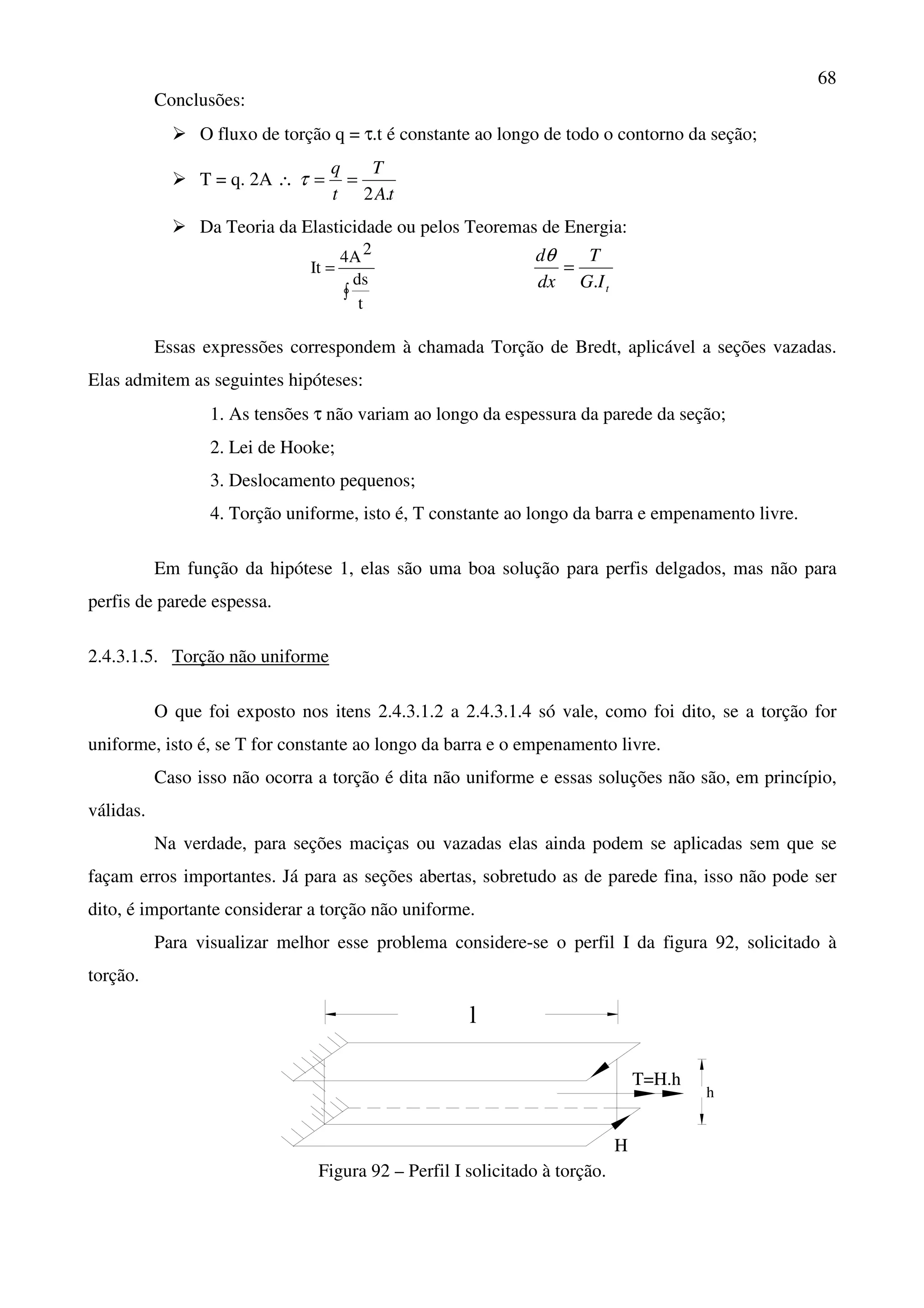 68
Conclusões:
O fluxo de torção q = τ.t é constante ao longo de todo o contorno da seção;
T = q. 2A ∴
tA
T
t
q
.2
==τ
Da Teoria da Elasticidade ou pelos Teoremas de Energia:
∫
=
t
ds
2A4
It
tIG
T
dx
d
.
=
θ
Essas expressões correspondem à chamada Torção de Bredt, aplicável a seções vazadas.
Elas admitem as seguintes hipóteses:
1. As tensões τ não variam ao longo da espessura da parede da seção;
2. Lei de Hooke;
3. Deslocamento pequenos;
4. Torção uniforme, isto é, T constante ao longo da barra e empenamento livre.
Em função da hipótese 1, elas são uma boa solução para perfis delgados, mas não para
perfis de parede espessa.
2.4.3.1.5. Torção não uniforme
O que foi exposto nos itens 2.4.3.1.2 a 2.4.3.1.4 só vale, como foi dito, se a torção for
uniforme, isto é, se T for constante ao longo da barra e o empenamento livre.
Caso isso não ocorra a torção é dita não uniforme e essas soluções não são, em princípio,
válidas.
Na verdade, para seções maciças ou vazadas elas ainda podem se aplicadas sem que se
façam erros importantes. Já para as seções abertas, sobretudo as de parede fina, isso não pode ser
dito, é importante considerar a torção não uniforme.
Para visualizar melhor esse problema considere-se o perfil I da figura 92, solicitado à
torção.
l
H
h
T=H.h
Figura 92 – Perfil I solicitado à torção.
 