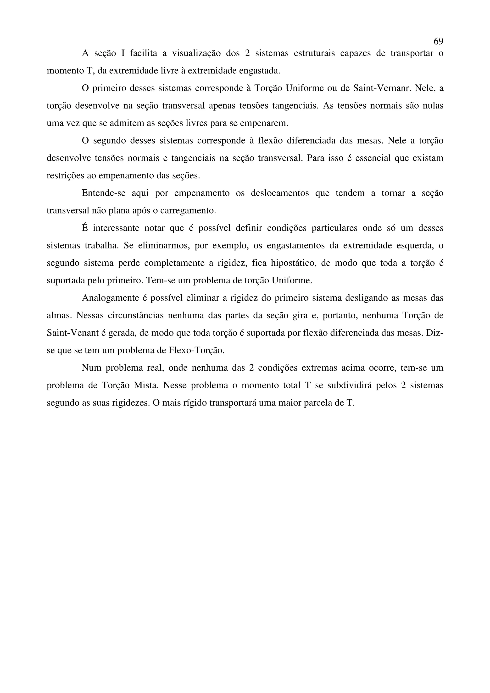 69
A seção I facilita a visualização dos 2 sistemas estruturais capazes de transportar o
momento T, da extremidade livre à extremidade engastada.
O primeiro desses sistemas corresponde à Torção Uniforme ou de Saint-Vernanr. Nele, a
torção desenvolve na seção transversal apenas tensões tangenciais. As tensões normais são nulas
uma vez que se admitem as seções livres para se empenarem.
O segundo desses sistemas corresponde à flexão diferenciada das mesas. Nele a torção
desenvolve tensões normais e tangenciais na seção transversal. Para isso é essencial que existam
restrições ao empenamento das seções.
Entende-se aqui por empenamento os deslocamentos que tendem a tornar a seção
transversal não plana após o carregamento.
É interessante notar que é possível definir condições particulares onde só um desses
sistemas trabalha. Se eliminarmos, por exemplo, os engastamentos da extremidade esquerda, o
segundo sistema perde completamente a rigidez, fica hipostático, de modo que toda a torção é
suportada pelo primeiro. Tem-se um problema de torção Uniforme.
Analogamente é possível eliminar a rigidez do primeiro sistema desligando as mesas das
almas. Nessas circunstâncias nenhuma das partes da seção gira e, portanto, nenhuma Torção de
Saint-Venant é gerada, de modo que toda torção é suportada por flexão diferenciada das mesas. Diz-
se que se tem um problema de Flexo-Torção.
Num problema real, onde nenhuma das 2 condições extremas acima ocorre, tem-se um
problema de Torção Mista. Nesse problema o momento total T se subdividirá pelos 2 sistemas
segundo as suas rigidezes. O mais rígido transportará uma maior parcela de T.
 