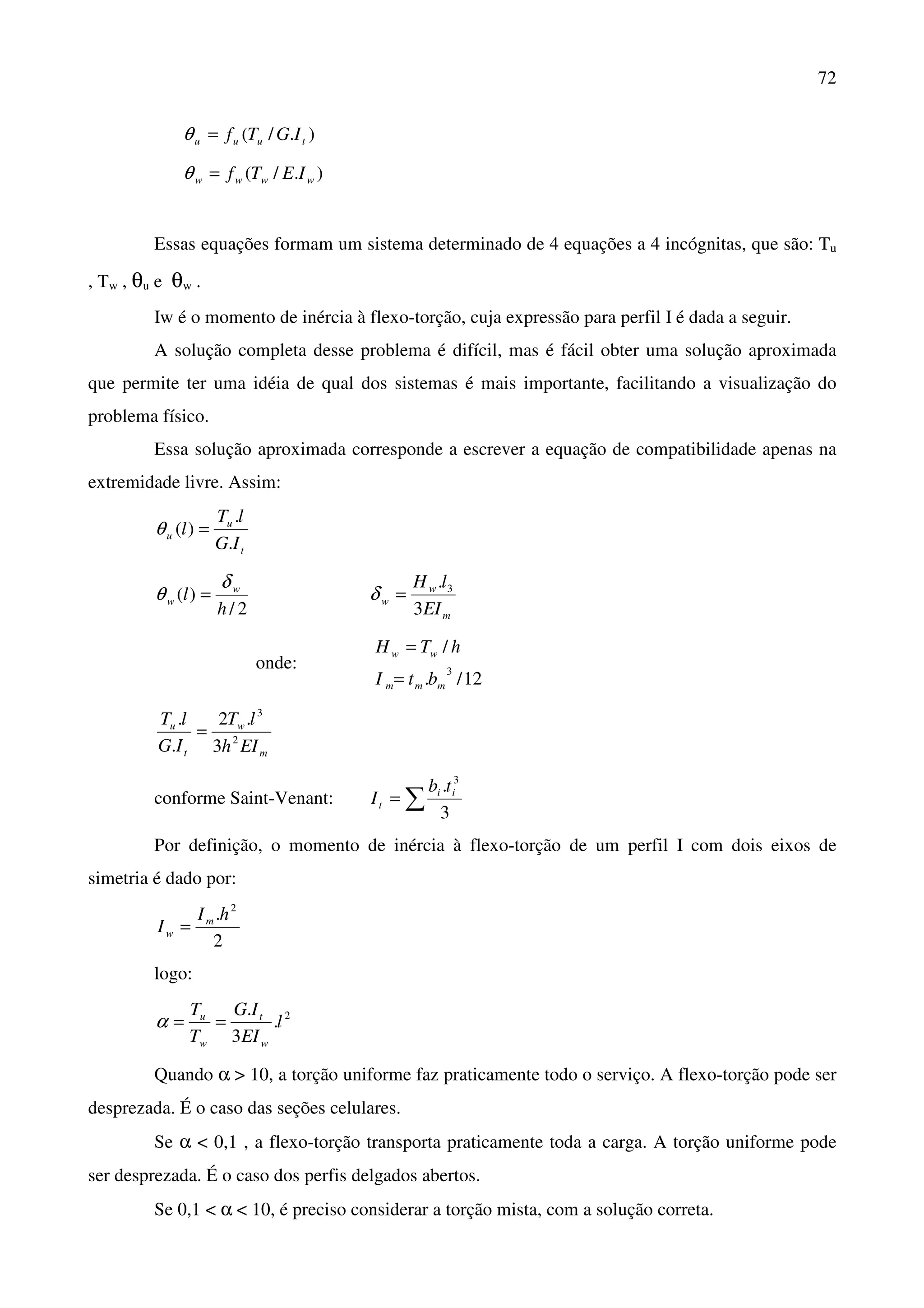 72
)./( tuuu IGTf=θ
)./( wwww IETf=θ
Essas equações formam um sistema determinado de 4 equações a 4 incógnitas, que são: Tu
, Tw , θu e θw .
Iw é o momento de inércia à flexo-torção, cuja expressão para perfil I é dada a seguir.
A solução completa desse problema é difícil, mas é fácil obter uma solução aproximada
que permite ter uma idéia de qual dos sistemas é mais importante, facilitando a visualização do
problema físico.
Essa solução aproximada corresponde a escrever a equação de compatibilidade apenas na
extremidade livre. Assim:
t
u
u
IG
lT
l
.
.
)( =θ
2/
)(
h
l w
w
δ
θ =
m
w
w
EI
lH
3
. 3
=δ
onde:
12/.
/
3
mmm
ww
btI
hTH
=
=
m
w
t
u
EIh
lT
IG
lT
2
3
3
.2
.
.
=
conforme Saint-Venant: ∑=
3
. 3
ii
t
tb
I
Por definição, o momento de inércia à flexo-torção de um perfil I com dois eixos de
simetria é dado por:
2
. 2
hI
I m
w =
logo:
2
.
3
.
l
EI
IG
T
T
w
t
w
u
==α
Quando α > 10, a torção uniforme faz praticamente todo o serviço. A flexo-torção pode ser
desprezada. É o caso das seções celulares.
Se α < 0,1 , a flexo-torção transporta praticamente toda a carga. A torção uniforme pode
ser desprezada. É o caso dos perfis delgados abertos.
Se 0,1 < α < 10, é preciso considerar a torção mista, com a solução correta.
 