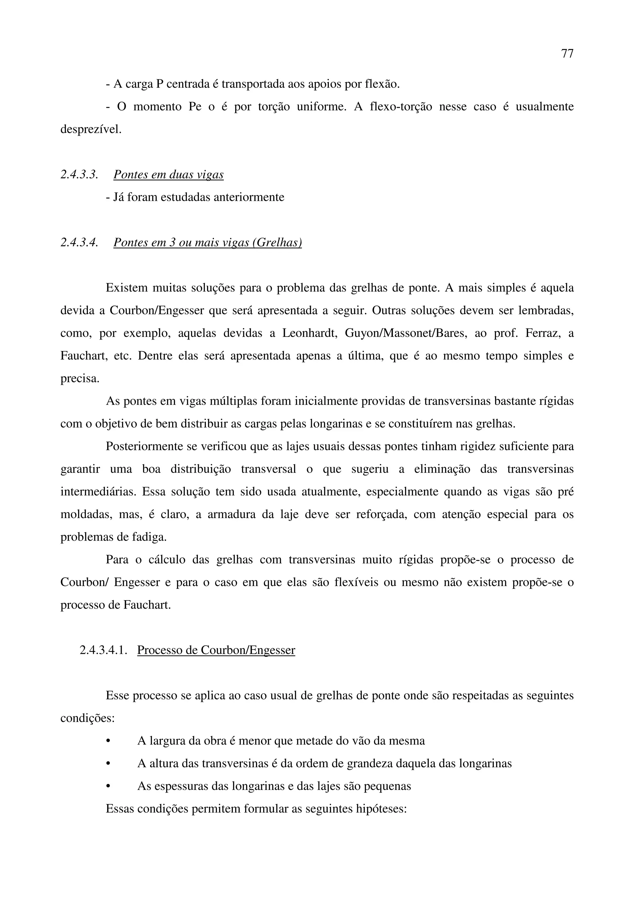 77
- A carga P centrada é transportada aos apoios por flexão.
- O momento Pe o é por torção uniforme. A flexo-torção nesse caso é usualmente
desprezível.
2.4.3.3. Pontes em duas vigas
- Já foram estudadas anteriormente
2.4.3.4. Pontes em 3 ou mais vigas (Grelhas)
Existem muitas soluções para o problema das grelhas de ponte. A mais simples é aquela
devida a Courbon/Engesser que será apresentada a seguir. Outras soluções devem ser lembradas,
como, por exemplo, aquelas devidas a Leonhardt, Guyon/Massonet/Bares, ao prof. Ferraz, a
Fauchart, etc. Dentre elas será apresentada apenas a última, que é ao mesmo tempo simples e
precisa.
As pontes em vigas múltiplas foram inicialmente providas de transversinas bastante rígidas
com o objetivo de bem distribuir as cargas pelas longarinas e se constituírem nas grelhas.
Posteriormente se verificou que as lajes usuais dessas pontes tinham rigidez suficiente para
garantir uma boa distribuição transversal o que sugeriu a eliminação das transversinas
intermediárias. Essa solução tem sido usada atualmente, especialmente quando as vigas são pré
moldadas, mas, é claro, a armadura da laje deve ser reforçada, com atenção especial para os
problemas de fadiga.
Para o cálculo das grelhas com transversinas muito rígidas propõe-se o processo de
Courbon/ Engesser e para o caso em que elas são flexíveis ou mesmo não existem propõe-se o
processo de Fauchart.
2.4.3.4.1. Processo de Courbon/Engesser
Esse processo se aplica ao caso usual de grelhas de ponte onde são respeitadas as seguintes
condições:
• A largura da obra é menor que metade do vão da mesma
• A altura das transversinas é da ordem de grandeza daquela das longarinas
• As espessuras das longarinas e das lajes são pequenas
Essas condições permitem formular as seguintes hipóteses:
 