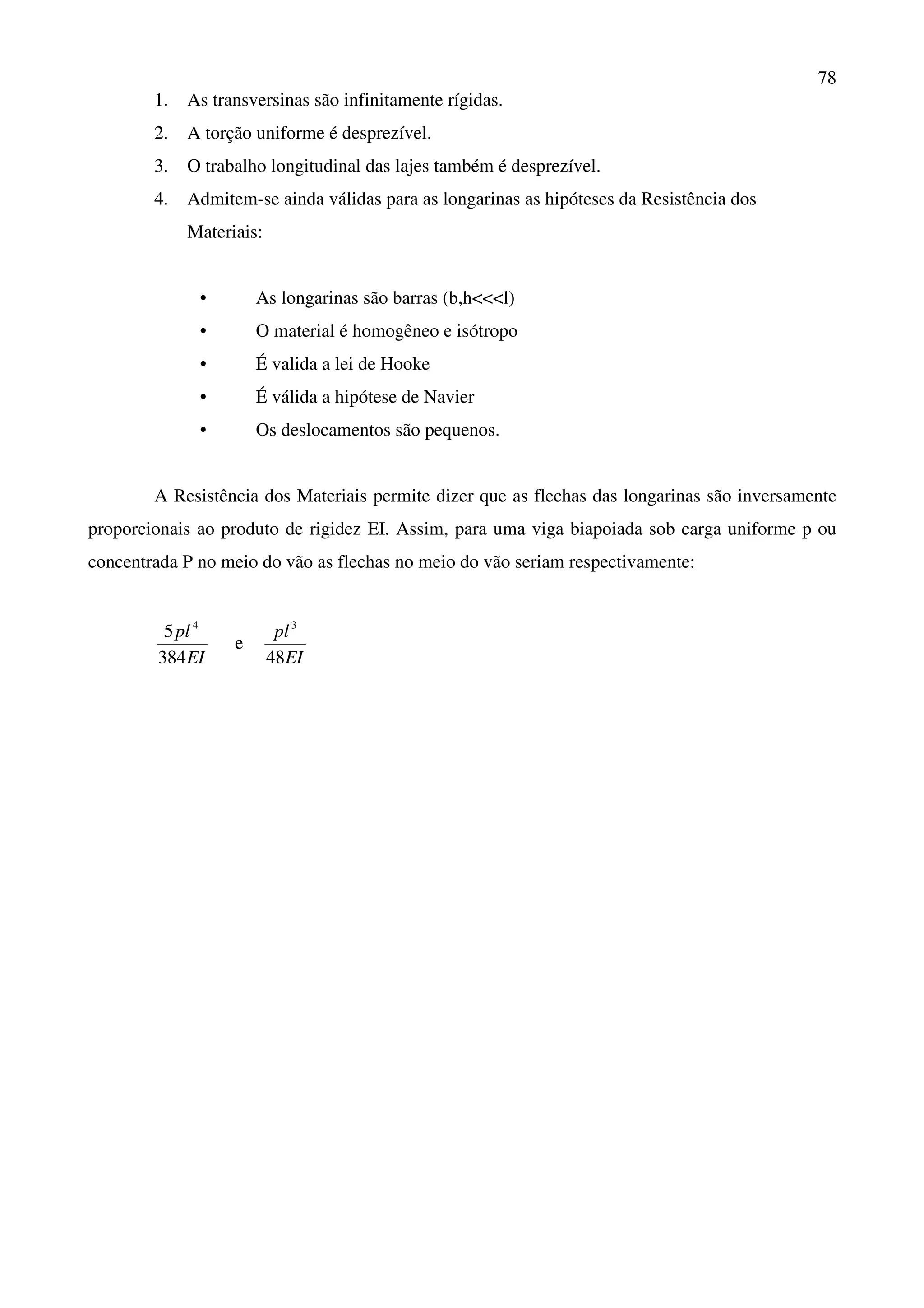 78
1. As transversinas são infinitamente rígidas.
2. A torção uniforme é desprezível.
3. O trabalho longitudinal das lajes também é desprezível.
4. Admitem-se ainda válidas para as longarinas as hipóteses da Resistência dos
Materiais:
• As longarinas são barras (b,h<<<l)
• O material é homogêneo e isótropo
• É valida a lei de Hooke
• É válida a hipótese de Navier
• Os deslocamentos são pequenos.
A Resistência dos Materiais permite dizer que as flechas das longarinas são inversamente
proporcionais ao produto de rigidez EI. Assim, para uma viga biapoiada sob carga uniforme p ou
concentrada P no meio do vão as flechas no meio do vão seriam respectivamente:
EI
pl
384
5 4
e
EI
pl
48
3
 