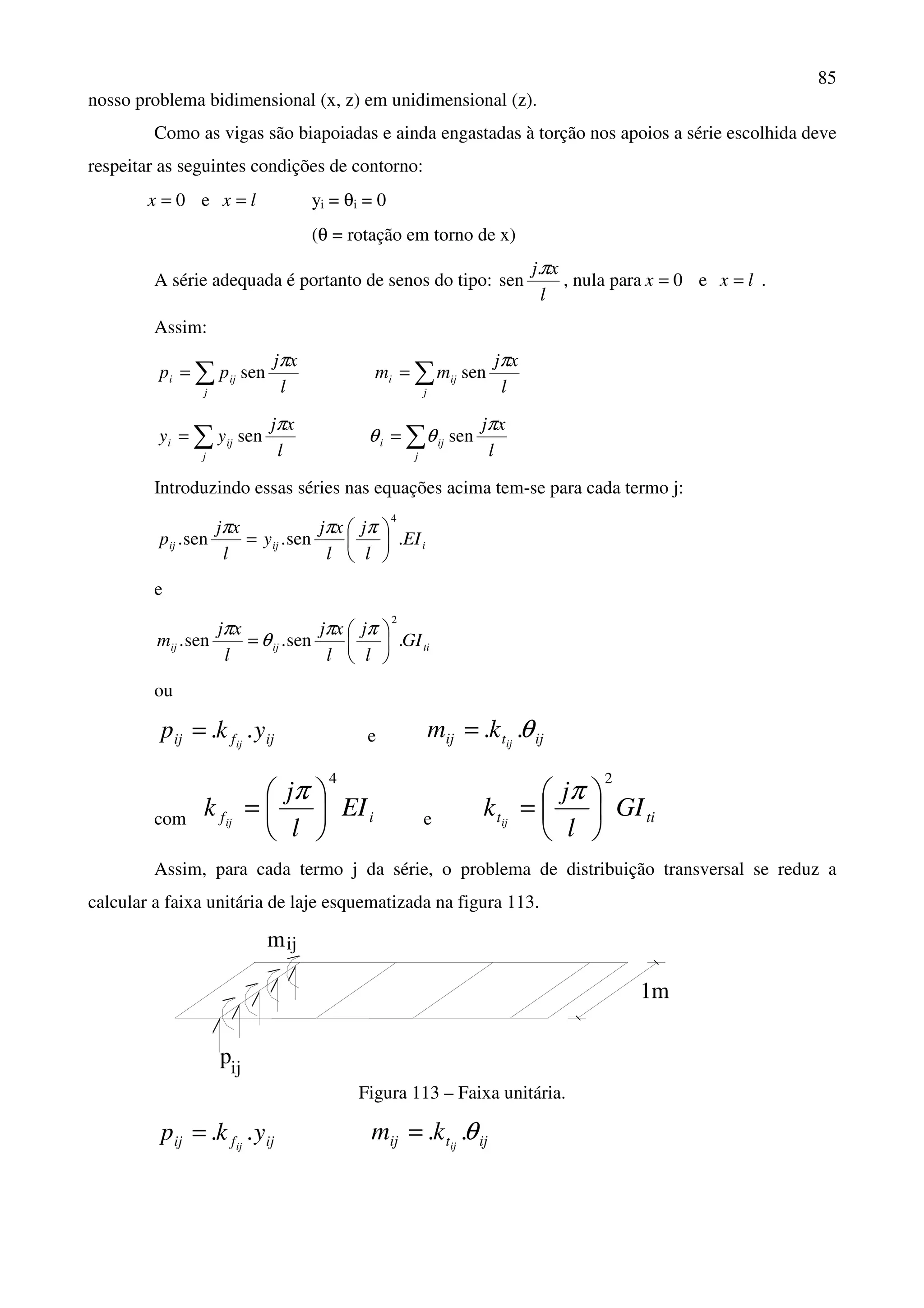 85
nosso problema bidimensional (x, z) em unidimensional (z).
Como as vigas são biapoiadas e ainda engastadas à torção nos apoios a série escolhida deve
respeitar as seguintes condições de contorno:
0=x e lx = yi = θi = 0
(θ = rotação em torno de x)
A série adequada é portanto de senos do tipo:
l
xjπ.
sen , nula para 0=x e lx = .
Assim:
l
xj
pp
j
iji
π
sen∑= ∑=
j
iji
l
xj
mm
π
sen
l
xj
yy
j
iji
π
sen∑= ∑=
j
iji
l
xjπ
θθ sen
Introduzindo essas séries nas equações acima tem-se para cada termo j:
iijij EI
l
j
l
xj
y
l
xj
p .sen.sen.
4






=
πππ
e
tiijij GI
l
j
l
xj
l
xj
m .sen.sen.
2






=
ππ
θ
π
ou
ijfij ykp ij
..= e ijtij ij
km θ..=
com if EI
l
j
k ij
4






=
π
e tit GI
l
j
k ij
2






=
π
Assim, para cada termo j da série, o problema de distribuição transversal se reduz a
calcular a faixa unitária de laje esquematizada na figura 113.
mij
pij
1m
Figura 113 – Faixa unitária.
ijfij ykp ij
..= ijtij ij
km θ..=
 