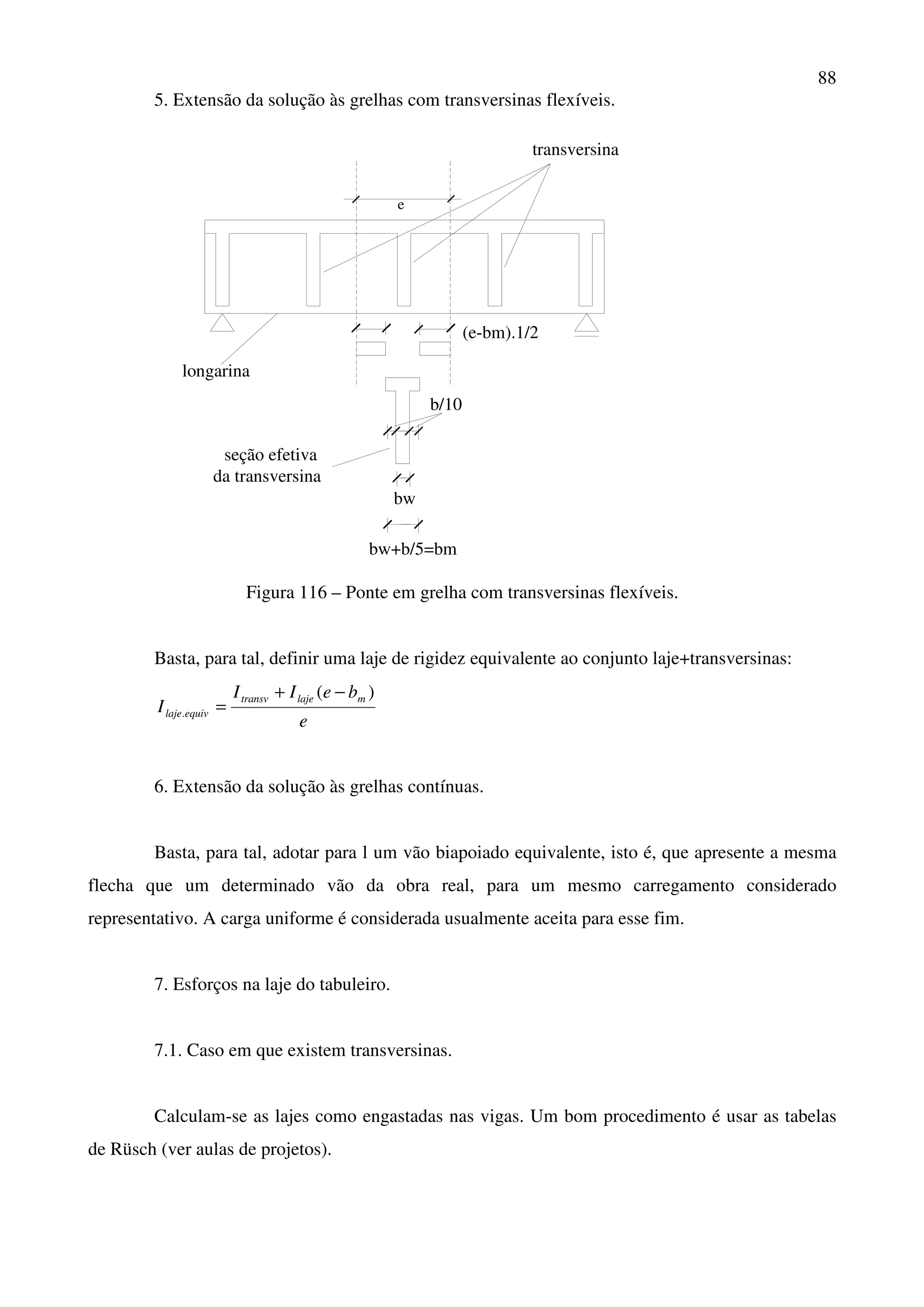 88
5. Extensão da solução às grelhas com transversinas flexíveis.
e
bw
bw+b/5=bm
b/10
longarina
transversina
seção efetiva
da transversina
(e-bm).1/2
Figura 116 – Ponte em grelha com transversinas flexíveis.
Basta, para tal, definir uma laje de rigidez equivalente ao conjunto laje+transversinas:
e
beII
I
mlajetransv
equivlaje
)(
.
−+
=
6. Extensão da solução às grelhas contínuas.
Basta, para tal, adotar para l um vão biapoiado equivalente, isto é, que apresente a mesma
flecha que um determinado vão da obra real, para um mesmo carregamento considerado
representativo. A carga uniforme é considerada usualmente aceita para esse fim.
7. Esforços na laje do tabuleiro.
7.1. Caso em que existem transversinas.
Calculam-se as lajes como engastadas nas vigas. Um bom procedimento é usar as tabelas
de Rüsch (ver aulas de projetos).
 