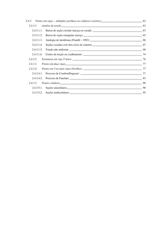 2.4.3. Pontes em vigas – múltiplas (grelhas) ou celulares (caixões)______________________________ 63
2.4.3.1. Análise da torção___________________________________________________________ 63
2.4.3.1.1. Barras de seção circular maciça ou vazada ____________________________________ 63
2.4.3.1.2. Barras de seção retangular maciça ___________________________________________ 65
2.4.3.1.3. Analogia de membrana (Prandtl – 1903) ______________________________________ 66
2.4.3.1.4. Seções vazadas com dois eixos de simetria ____________________________________ 67
2.4.3.1.5. Torção não uniforme _____________________________________________________ 68
2.4.3.1.6. Centro de torção ou cisalhamento ___________________________________________ 74
2.4.3.2. Estruturas em viga T única ___________________________________________________ 76
2.4.3.3. Pontes em duas vigas________________________________________________________ 77
2.4.3.4. Pontes em 3 ou mais vigas (Grelhas) ___________________________________________ 77
2.4.3.4.1. Processo de Courbon/Engesser _____________________________________________ 77
2.4.3.4.2. Processo de Fauchart _____________________________________________________ 83
2.4.3.5. Pontes celulares____________________________________________________________ 90
2.4.3.5.1. Seções unicelulares_______________________________________________________ 90
2.4.3.5.2. Seções multicelulares _____________________________________________________ 95
 
