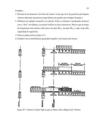 35
Cuidados:
1. Precisão de nivelamento e de forma de modo a evitar que erros de geometria provoquem
esforços adicionais inaceitáveis (equivalentes aos gerados por recalques de apoio ).
2. Influência do método construtivo no cálculo. Como a estrutura é autolançada inclusive
com o “bico” em balanço, é essencial verificar as fases construtivas. Note-se que ao longo
do lançamento uma mesma seção passa ora pelo Mmáx, ora pelo Mmín, o que exige dela
capacidade de suportá-los.
3. Tratar as juntas como no item 2.2.3.
4. Cuidado com as interferências que podem impedir o movimento das formas.
Figura 55 – Canteiro e Seção Típicos para as Obras sobre a Represa de 3 Irmãos.
 