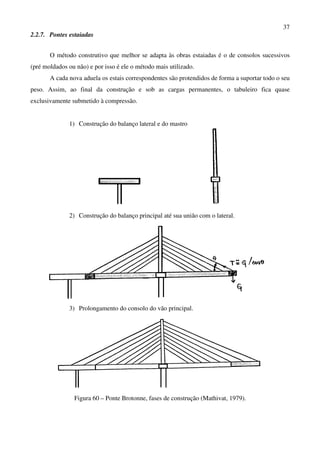 37
2.2.7. Pontes estaiadas
O método construtivo que melhor se adapta às obras estaiadas é o de consolos sucessivos
(pré moldados ou não) e por isso é ele o método mais utilizado.
A cada nova aduela os estais correspondentes são protendidos de forma a suportar todo o seu
peso. Assim, ao final da construção e sob as cargas permanentes, o tabuleiro fica quase
exclusivamente submetido à compressão.
1) Construção do balanço lateral e do mastro
2) Construção do balanço principal até sua união com o lateral.
3) Prolongamento do consolo do vão principal.
Figura 60 – Ponte Brotonne, fases de construção (Mathivat, 1979).
 