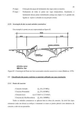 39
5ª etapa - Colocação das peças de fechamento das vigas como os mastros.
6ª etapa - Fechamento de todas as juntas nas vigas enrijecedoras. Atualmente, o
fechamento dessas juntas normalmente começa nas etapas 4 e 5, quando são
ligadas as seções e coloadas na sua posição correta.
2.2.9. Associação de dois ou mais métodos construtivos
Um exemplo é a ponte em arco representada na figura 62.
Figura 62 - Construção de Ponte em Arco associando consolos sussecivos e estais (Mathivat, 1979).
2.3. Classificação das pontes conforme os materiais utilizados nas suas construções
2.3.1. Pontes de concreto
- Concreto Armado (fck 20 a 25 MPa);
- Concreto Protendido (fck 25 a 40 MPa);
- Concreto Leve (γ ≅1.5 tf/m³ << 2.5 tf/m³);
- Concreto de Alta Resistência (fck 40 a 100MPa).
Todos os métodos construtivos se aplicam bem às obras de concreto. Ao nível dos tipos
estruturais estão em desuso as treliças e raramente se usam as pontes pênseis com tabuleiros de
concreto, a não ser em passarelas.
 