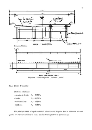 45
Estrutura Metálica
Figura 66 - Ponte em grelha. Conforme Usimec.
2.3.3. Pontes de madeira
Madeiras estruturais:
- Aroeira do Sertão fwc ~ 75 MPa
- Jatobá fwc ~ 80 MPa
- Gonçalo Alves fwc ~ 65 MPa
- Ipê Roxo fwc ~ 70 MPa
Em princípio todos os tipos estruturais discutidos se adaptam bem às pontes de madeira.
Quanto aos métodos construtivos vale a mesma observação feita às pontes de aço.
 