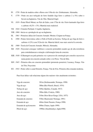 3
IV. 1758 - Ponte de madeira sobre o Reno com 118m de vão. Grubenmann. Alemanha.
V. 1779 - Ponte em arco treliçado de ferro fundido (liga ferro x carbono 2 a 5%) sobre o
Severn na Inglaterra. Vão de 30m. Material frágil.
VI. 1819 - Ponte Pênsil Menai, no País de Gales, com 175m de vão. Ferro laminado (liga ferro
x carbono <0,2% + 3%). Martelai mais maleável.
VII. 1824 - Cimento Portland. J Aspdin, Inglaterra.
VIII. 1860 - Inicia-se a produção de aço na Inglaterra.
IX. 1861 - Primeiras idéias do Concreto Armado. Monier, Coignet na França.
X. 1890 - Pontes ferroviárias sobre o Firth of Forth na Escócia. Treliça de aço (liga de ferro x
carbono <1,5%) com 512m de vão. Material dúctil, mas mais sensível à corrosão.
XI. 1900 - Teoria do Concreto Armado. Mörsch, Alemanha.
XII. 1928 - Freyssinet consegue viabilizar o concreto protendido usando aço de alta resistência
para contrabalancear a retração e deformação lenta do concreto.
XIII. 1930 - E.Baumgart usa pela primeira vez o processo de construção por consolos sucessivos
numa ponte em concreto armado sobre o rio Peixe. Vão de 68m.
XIV. 1945 - Primeira obra em concreto protendido (protensão posterior). Luzancy, França. Vão
de 55m. Freyssinet.
XV. 1952 - Ponte sobre o canal Donzère, França. Vão de 81m. Primeira obra estaiada moderna.
Para fixar idéias vale relacionar alguns dos maiores vãos atualmente existentes:
Viga de concreto: 301m (Stolmasundet, Noruega, 1998)
Viga de aço: 300m (Rio-Niterói, Brasil, 1974)
Treliça de aço: 549m (Quebec, Canadá, 1917)
Arco de concreto: 390m (Krk, Croácia, 1980)
Arco de aço: 510m (New River Gorge, USA, 1977)
Estaiada de concreto: 530m (Skarnsund, Noruega, 1991)
Estaiada de aço: 404m (Saint Nazaire, França 1998)
Estaiada de aço/concreto: 890m (Tatara, Japão 1999)
Pênsil de aço: 1990m (Akashikaikyo, Japão1998)
 