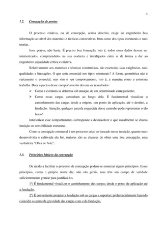 4
1.2. Concepção de pontes
O processo criativo, ou de concepção, acima descrito, exige do engenheiro boa
informação ao nível dos materiais e técnicas construtivas, bem como dos tipos estruturais e suas
teorias.
Isso, porém, não basta. É preciso boa formação, isto é, todos esses dados devem ser
interiorizados, compreendidos na sua essência e interligados entre si de forma a dar ao
engenheiro capacidade crítica e criativa.
Relativamente aos materiais e técnicas construtivas, são essenciais suas exigências, suas
qualidades e limitações. O que seria essencial nos tipos estruturais? A forma geométrica não é
certamente o essencial, mas sim o seu comportamento, isto é, a maneira como a estrutura
trabalha. Dois aspectos desse comportamento devem ser ressaltados:
Como a estrutura se deforma sob atuação de um determinado carregamento;
Como essas cargas caminham ao longo dela. É fundamental visualizar o
caminhamento das cargas desde a origem, seu ponto de aplicação, até o destino, a
fundação. Atenção, qualquer parcela esquecida desse caminho pode representar o elo
fraco!
Interiorizar esse comportamento corresponde a desenvolver o que usualmente se chama
intuição ou sensibilidade estrutural.
Como a concepção estrutural é um processo criativo baseado nessa intuição, quanto mais
desenvolvida e cultivada ela for, maiores são as chances de obter uma boa concepção, uma
verdadeira "Obra de Arte".
1.3. Princípios básicos da concepção
De modo a facilitar o processo de concepção podem-se enunciar alguns princípios. Esses
princípios, como o próprio nome diz, não são gerais, mas têm um campo de validade
suficientemente grande para justificá-los.
1º) É fundamental visualizar o caminhamento das cargas; desde o ponto de aplicação até
a fundação.
2º) É conveniente projetar a fundação sob as cargas a suportar; preferencialmente fazendo
coincidir o centro de gravidade das cargas com o da fundação.
 
