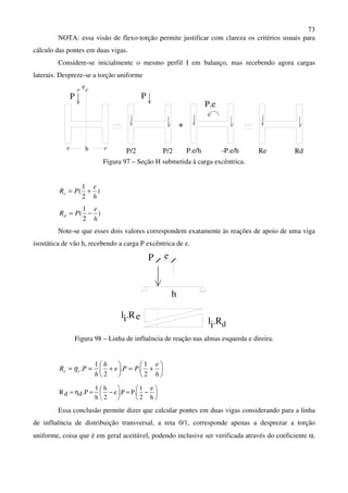 73
NOTA: essa visão de flexo-torção permite justificar com clareza os critérios usuais para
cálculo das pontes em duas vigas.
Considere-se inicialmente o mesmo perfil I em balanço, mas recebendo agora cargas
laterais. Despreze-se a torção uniforme
h
P
e
P
P/2 P/2 -P.e/hP.e/h
P.e
+
RdRe
Figura 97 – Seção H submetida à carga excêntrica.
)
2
1
(
h
e
PRe +=
)
2
1
(
h
e
PRd −=
Note-se que esses dois valores correspondem exatamente às reações de apoio de uma viga
isostática de vão h, recebendo a carga P excêntrica de e.
eP
h
l .Ri e l .Ri d
Figura 98 – Linha de influência de reação nas almas esquerda e direira.






+=





+==
h
e
PPe
h
h
PR ee
2
1
..
2
1
.η






−=





−=η=
h
e
2
1
.PP.e
2
h
h
1
P.ddR
Essa conclusão permite dizer que calcular pontes em duas vigas considerando para a linha
de influência de distribuição transversal, a reta 0/1, corresponde apenas a desprezar a torção
uniforme, coisa que é em geral aceitável, podendo inclusive ser verificada através do coeficiente α.
 