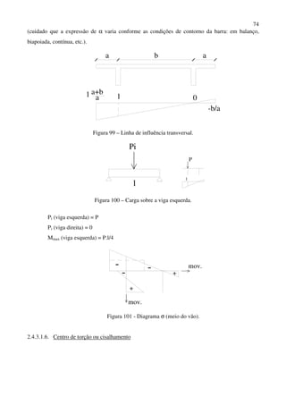 74
(cuidado que a expressão de α varia conforme as condições de contorno da barra: em balanço,
biapoiada, contínua, etc.).
ba a
1 0
-b/a
a+b
a1
Figura 99 – Linha de influência transversal.
Pi
l
P
1
Figura 100 – Carga sobre a viga esquerda.
Pi (viga esquerda) = P
Pi (viga direita) = 0
Mmax (viga esquerda) = P.l/4
- --
+
+
mov.
mov.
Figura 101 - Diagrama σ (meio do vão).
2.4.3.1.6. Centro de torção ou cisalhamento
 