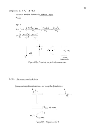 76
composição τVz + τT ( T = P.d)
Por isso C também é chamado Centro de Torção.
Assim:
yI.4
2h2b.e
P.yI.4
2h.2b.e.P
2f
h1f
c
yI.4
h2b.e.P
b.e
yI.e
2/h.e.b.P
.
2
1
yI.e
ySM.P
.
2
1
A
ds.e.1f
P2f
===
===∫ τ=
=
exbx
G
C
C
G
C G G = C
2 eixos
de simetria
Figura 103 – Centro de torção de algumas seções.
2.4.3.2. Estruturas em viga T única
Estas estruturas são muito comuns nas passarelas de pedestres.
+a
-a
P e
η
flexão
=+e
=1 = cte
torção
η
P
Pe
Figura 104 – Viga em seção T.
 