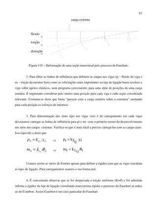 87
carga externa
flexão
torção
distoção
Figura 115 – Deformação de uma seção transversal pelo processo de Fauchart.
2. Para obter as linhas de influência que definem as cargas nas vigas (pi - flexão da viga e
mi - torção da mesma) bem como as solicitações mais importantes na laje de ligação basta resolver a
viga sobre apoios elásticos, num programa conveniente, para uma série de posições de uma carga
unitária. É importante considerar pelo menos uma posição para cada viga e cada seção considerada
relevante. Costuma-se dizer que basta “passear com a carga unitária sobre a estrutura” anotando
para cada posição os esforços de interesse.
3. Para determinação dos trens tipo nas vigas (isto é do carregamento em cada viga)
deveríamos carregar as linhas de influência para pi e mi com o primeiro termo do desenvolvimento
em série das cargas externas. Verifica-se que é mais fácil e preciso carregá-las com as cargas reais.
Isso equivale a dizer que:
11 .1 ifi ykp i
= ⇒ iy.
1ifkip =
11 .. 1 iti i
km θ= ⇒ i.
1itkim θ=
Usamos assim as séries de Fourier apenas para definir a rigidez com que as vigas vinculam
as lajes de ligação. Para carregamentos usamos a sua forma real.
4. É conveniente observar que se for desprezada a torção uniforme (Iti=0) e for admitida
infinita a rigidez da laje de ligação (simulando transversina rígida) o processo do Fauchart se reduz
ao do Courbon. Assim Courbon é um caso particular do Fauchart.
 