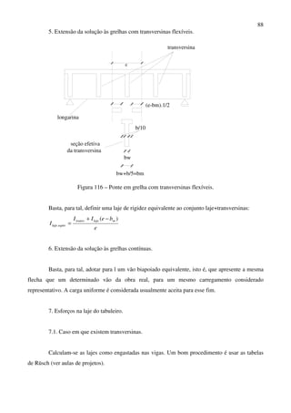 88
5. Extensão da solução às grelhas com transversinas flexíveis.
e
bw
bw+b/5=bm
b/10
longarina
transversina
seção efetiva
da transversina
(e-bm).1/2
Figura 116 – Ponte em grelha com transversinas flexíveis.
Basta, para tal, definir uma laje de rigidez equivalente ao conjunto laje+transversinas:
e
beII
I
mlajetransv
equivlaje
)(
.
−+
=
6. Extensão da solução às grelhas contínuas.
Basta, para tal, adotar para l um vão biapoiado equivalente, isto é, que apresente a mesma
flecha que um determinado vão da obra real, para um mesmo carregamento considerado
representativo. A carga uniforme é considerada usualmente aceita para esse fim.
7. Esforços na laje do tabuleiro.
7.1. Caso em que existem transversinas.
Calculam-se as lajes como engastadas nas vigas. Um bom procedimento é usar as tabelas
de Rüsch (ver aulas de projetos).
 