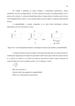 93
Na verdade o problema de seções fechadas é internamente hiperestático. Seções
unicelulares são uma vez hiperestáticas. Uma boa maneira de levantar essa indeterminação é usar o
processo dos esforços. A estrutura fechada hiperestática e tornada aberta e isostática através de um
corte longitudinal feito a priori. A essa estrutura aberta é possível aplicar a expressão anteriormente
descrita.
A compatibilidade é somente recuperada se no corte forem introduzidos esforços
hiperestáticos de valor conveniente. Assim:
FC
P P
AC
τ = 0αP α P(1- )
τi
∆Τ
τ = q /eo o
oq = cte.
Figura 124 – Corte longitudinal arbitrado e introdução de esforços que mantêm a compatibilidade.
A solução da flexão da seção assimétrica sob carga P passando pelo seu centro de torção CF
é obtida pela superposição da solução da seção aberta (onde P passa pelo centro de torção da mesma
CA e provoca as tensões τi) e do fluxo de torção q0, que provoca tensões τ0=q0/e, decorrente da
torção ∆T dada por P vezes a distância entre CA e CF na direção y. Assim:
y
Sz
i
Ie
MV
.
τ
Mas como calcular τo?
É preciso obter uma equação de compatibilidade!
Observe-se a deformação da seção aberta.
 