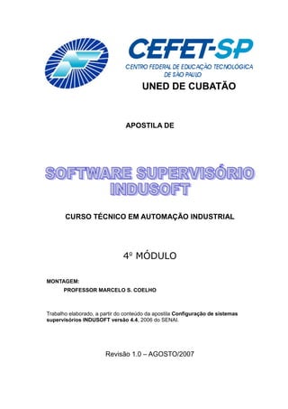 UNED DE CUBATÃO
APOSTILA DE
CURSO TÉCNICO EM AUTOMAÇÃO INDUSTRIAL
4o
MÓDULO
MONTAGEM:
PROFESSOR MARCELO S. COELHO
Trabalho elaborado, a partir do conteúdo da apostila Configuração de sistemas
supervisórios INDUSOFT versão 4.4, 2006 do SENAI.
Revisão 1.0 – AGOSTO/2007
 