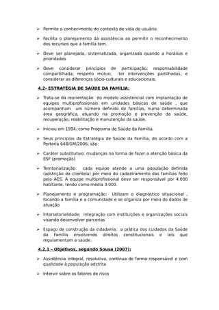  Permite o conhecimento do contexto de vida do usuário
 Facilita o planejamento da assistência ao permitir o reconhecimento
dos recursos que a família tem.
 Deve ser planejada, sistematizada, organizada quando a horários e
prioridades
 Deve considerar princípios de participação; responsabilidade
compartilhada; respeito mútuo; ter intervenções partilhadas; e
considerar as diferenças sócio-culturais e educacionais.
4.2- ESTRATÉGIA DE SAÚDE DA FAMÍLIA:
 Trata-se da reorientação do modelo assistencial com implantação de
equipes multiprofissionais em unidades básicas de saúde , que
acompanham um número definido de famílias, numa determinada
área geográfica, atuando na promoção e prevenção da saúde,
recuperação, reabilitação e manutenção da saúde.
 Iniciou em 1994, como Programa de Saúde da Família.
 Seus princípios da Estratégia de Saúde da Família, de acordo com a
Portaria 648/GM/2006, são:
 Caráter substitutivo: mudanças na forma de fazer a atenção básica da
ESF (promoção)
 Territorialização: cada equipe atende a uma população definida
(adstrição da clientela) por meio do cadastramento das famílias feito
pelo ACS. A equipe multiprofissional deve ser responsável por 4.000
habitante, tendo como média 3.000.
 Planejamento e programação: Utilizam o diagnóstico situacional ,
focando a família e a comunidade e se organiza por meio do dados de
atuação
 Intersetorialidade: integração com instituições e organizações sociais
visando desenvolver parcerias
 Espaço de construção da cidadania: a prática dos cuidados da Saúde
da Família envolvendo direitos constitucionais e leis que
regulamentam a saúde.
4.2.1 - Objetivos, segundo Sousa (2007):
 Assistência integral, resolutiva, contínua de forma responsável e com
qualidade à população adstrita
 Intervir sobre os fatores de risco
 