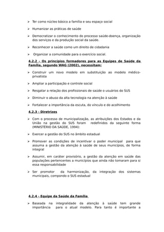  Ter como núcleo básico a família e seu espaço social
 Humanizar as práticas de saúde
 Democratizar o conhecimento do processo saúde-doença, organização
dos serviços e da produção social da saúde.
 Reconhecer a saúde como um direito de cidadania
 Organizar a comunidade para o exercício social.
4.2.2 - Os princípios formadores para as Equipes de Saúde da
Família, segundo WAG (2002), necessitam:
 Construir um novo modelo em substituição ao modelo médico-
privatista
 Ampliar a participação e controle social
 Resgatar a relação dos profissionais de saúde o usuários do SUS
 Diminuir o abuso da alta tecnologia na atenção à saúde
 Fortalecer a importância da escuta, do vínculo e do acolhimento
4.2.3 - Diretrizes
 Com o processo de municipalização, as atribuições dos Estados e da
União na gestão do SUS foram redefinidos da seguinte forma
(MINISTÉRIO DA SAÚDE, 1994):
 Exercer a gestão do SUS no âmbito estadual
 Promover as condições de incentivar o poder municipal para que
assuma a gestão da atenção à saúde de seus municípios, de forma
integral
 Assumir, em caráter provisório, a gestão da atenção em saúde das
populações pertencentes a municípios que ainda não tomaram para si
essa responsabilidade
 Ser promotor da harmonização, da integração dos sistemas
municipais, compondo o SUS estadual
4.2.4 - Equipe da Saúde da Família
 Baseada na integralidade da atenção à saúde tem grande
importância para o atual modelo. Para tanto é importante a
 