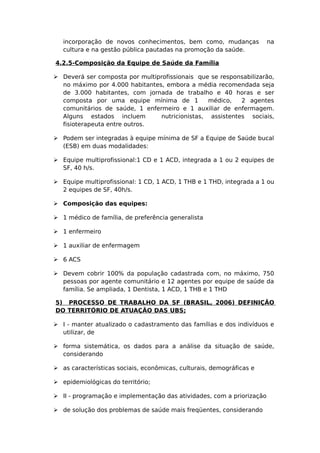 incorporação de novos conhecimentos, bem como, mudanças na
cultura e na gestão pública pautadas na promoção da saúde.
4.2.5-Composição da Equipe de Saúde da Família
 Deverá ser composta por multiprofissionais que se responsabilizarão,
no máximo por 4.000 habitantes, embora a média recomendada seja
de 3.000 habitantes, com jornada de trabalho e 40 horas e ser
composta por uma equipe mínima de 1 médico, 2 agentes
comunitários de saúde, 1 enfermeiro e 1 auxiliar de enfermagem.
Alguns estados incluem nutricionistas, assistentes sociais,
fisioterapeuta entre outros.
 Podem ser integradas à equipe mínima de SF a Equipe de Saúde bucal
(ESB) em duas modalidades:
 Equipe multiprofissional:1 CD e 1 ACD, integrada a 1 ou 2 equipes de
SF, 40 h/s.
 Equipe multiprofissional: 1 CD, 1 ACD, 1 THB e 1 THD, integrada a 1 ou
2 equipes de SF, 40h/s.
 Composição das equipes:
 1 médico de família, de preferência generalista
 1 enfermeiro
 1 auxiliar de enfermagem
 6 ACS
 Devem cobrir 100% da população cadastrada com, no máximo, 750
pessoas por agente comunitário e 12 agentes por equipe de saúde da
família. Se ampliada, 1 Dentista, 1 ACD, 1 THB e 1 THD
5) PROCESSO DE TRABALHO DA SF (BRASIL, 2006) DEFINIÇÃO
DO TERRITÓRIO DE ATUAÇÃO DAS UBS;
 I - manter atualizado o cadastramento das famílias e dos indivíduos e
utilizar, de
 forma sistemática, os dados para a análise da situação de saúde,
considerando
 as características sociais, econômicas, culturais, demográficas e
 epidemiológicas do território;
 II - programação e implementação das atividades, com a priorização
 de solução dos problemas de saúde mais freqüentes, considerando
 