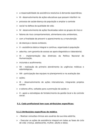  a responsabilidade da assistência resolutiva à demanda espontânea;
 III - desenvolvimento de ações educativas que possam interferir no
 processo de saúde-doença da população e ampliar o controle
 social na defesa da qualidade de vida;
 IV - desenvolvimento de ações focalizadas sobre os grupos de risco e
 fatores de risco comportamentais, alimentares e/ou ambientais,
 com a finalidade de prevenir o aparecimento ou a manutenção
 de doenças e danos evitáveis;
 V - assistência básica integral e contínua, organizada à população
 adscrita, com garantia de acesso ao apoio diagnóstico e laboratorial;
 VI - implementação das diretrizes da Política Nacional de
Humanização,
 incluindo o acolhimento;
 VII - realização de primeiro atendimento às urgências médicas e
odontológicas;
 VIII - participação das equipes no planejamento e na avaliação das
 ações;
 IX - desenvolvimento de ações intersetoriais, integrando projetos
sociais
 e setores afins, voltados para a promoção da saúde; e
 X - apoio a estratégias de fortalecimento da gestão local e do controle
social.
5.1. Cada profissional tem suas atribuições específicas:
5.1.1-Atribuições especificas do médico
 - Realizar consultas clinicas aos usuários da sua área adstrita;
 - Executar as ações de assistência integral em todas as fases do ciclo
de vida: criança, adolescente, mulher, adulto e idoso;
 