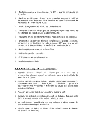  - Realizar consultas e procedimentos na USF e, quando necessário, no
domicílio;
 - Realizar as atividades clínicas correspondentes ás áreas prioritárias
na intervenção na atenção Básica, definidas na Norma Operacional da
Assistência à Saúde - NOAS 2001;
 - Aliar a atuação clínica à prática da saúde coletiva;
 - Fomentar a criação de grupos de patologias especificas, como de
hipertensos, de diabéticos, de saúde mental, etc;
 - Realizar o pronto atendimento médico nas urgências e emergências;
 - Encaminhar aos serviços de maior complexidade, quando necessário,
garantindo a continuidade do tratamento na USF, por meio de um
sistema de acompanhamento e referência e contra-referência;
 - Realizar pequenas cirurgias ambulatórias;
 - Indicar internação hospitalar;
 - Solicitar exames complementares;
 - Verificar e atestar óbito.
5.1.2-Atribuições específicas do enfermeiro:
 Realizar cuidados diretos de enfermagem nas urgências e
emergências clínicas, fazendo a indicação para a continuidade da
assistência prestada;
 Realizar consulta de enfermagem, solicitar exames complementares,
prescrever/transcrever medicações, conforme protocolos
estabelecidos nos Programas do Ministério da Saúde e as Disposições
legais da profissão;
 Planejar, gerenciar, coordenar, executar e avaliar a USF;
 Executar as ações de assistência integral em todas as fases do ciclo
de vida: criança, adolescente, mulher, adulto, e idoso;
 No nível de suas competência, executar assistência básica e ações de
vigilância epidemiologica e sanitária;
 Realizar ações de saúde em diferentes ambientes, na USF e, quando
necessário, no domicílio;
 