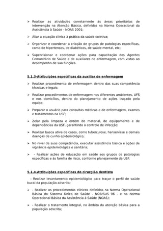  Realizar as atividades corretamente às áreas prioritárias de
intervenção na Atenção Básica, definidas na Norma Operacional da
Assistência à Saúde - NOAS 2001;
 Aliar a atuação clínica à prática da saúde coletiva;
 Organizar e coordenar a criação de grupos de patologias específicas,
como de hipertensos, de diabéticos, de saúde mental, etc;
 Supervisionar e coordenar ações para capacitação dos Agentes
Comunitário de Saúde e de auxiliares de enfermagem, com vistas ao
desempenho de sua funções.
5.1.3-Atribuições específicas da auxiliar de enfermagem
 Realizar procedimento de enfermagem dentro das suas competência
técnicas e legais;
 Realizar procedimentos de enfermagem nos diferentes ambientes, UFS
e nos domicílios, dentro do planejamento de ações traçado pela
equipe;
 Preparar o usuário para consultas médicas e de enfermagem, exames
e tratamentos na USF;
 Zelar pela limpeza e ordem do material, de equipamento e de
dependências da USF, garantindo o controle de infecção;
 Realizar busca ativa de casos, como tuberculose, hanseníase e demais
doenças de cunho epidemiológico;
 No nível de suas competência, executar assistência básica e ações de
vigilância epidemiológica e sanitária;
 - Realizar ações de educação em saúde aos grupos de patologias
específicas e às família de risco, conforme planejamento da USF.
5.1.4-Atribuições específicas do cirurgião dentista
- Realizar levantamento epidemiológico para traçar o perfil de saúde
bucal da população adscrita;
 - Realizar os procedimentos clínicos definidos na Norma Operacional
Básica do Sistema Único de Saúde - NOB/SUS 96 - e na Norma
Operacional Básica da Assistência à Saúde (NOAS);
 - Realizar o tratamento integral, no âmbito da atenção básica para a
população adscrita;
 
