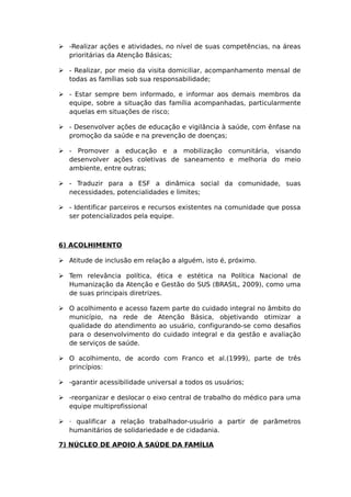  -Realizar ações e atividades, no nível de suas competências, na áreas
prioritárias da Atenção Básicas;
 - Realizar, por meio da visita domiciliar, acompanhamento mensal de
todas as famílias sob sua responsabilidade;
 - Estar sempre bem informado, e informar aos demais membros da
equipe, sobre a situação das família acompanhadas, particularmente
aquelas em situações de risco;
 - Desenvolver ações de educação e vigilância à saúde, com ênfase na
promoção da saúde e na prevenção de doenças;
 - Promover a educação e a mobilização comunitária, visando
desenvolver ações coletivas de saneamento e melhoria do meio
ambiente, entre outras;
 - Traduzir para a ESF a dinâmica social da comunidade, suas
necessidades, potencialidades e limites;
 - Identificar parceiros e recursos existentes na comunidade que possa
ser potencializados pela equipe.
6) ACOLHIMENTO
 Atitude de inclusão em relação a alguém, isto é, próximo.
 Tem relevância política, ética e estética na Política Nacional de
Humanização da Atenção e Gestão do SUS (BRASIL, 2009), como uma
de suas principais diretrizes.
 O acolhimento e acesso fazem parte do cuidado integral no âmbito do
município, na rede de Atenção Básica, objetivando otimizar a
qualidade do atendimento ao usuário, configurando-se como desafios
para o desenvolvimento do cuidado integral e da gestão e avaliação
de serviços de saúde.
 O acolhimento, de acordo com Franco et al.(1999), parte de três
princípios:
 -garantir acessibilidade universal a todos os usuários;
 -reorganizar e deslocar o eixo central de trabalho do médico para uma
equipe multiprofissional
 · qualificar a relação trabalhador-usuário a partir de parâmetros
humanitários de solidariedade e de cidadania.
7) NÚCLEO DE APOIO À SAÚDE DA FAMÍLIA
 