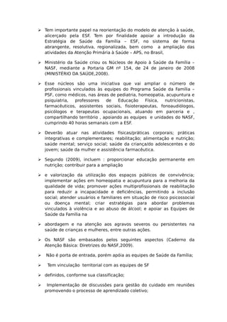  Tem importante papel na reorientação do modelo de atenção à saúde,
alicerçado pela ESF. Tem por finalidade apoiar a introdução da
Estratégia de Saúde da Família – ESF, no sistema de forma
abrangente, resolutiva, regionalizada, bem como a ampliação das
atividades da Atenção Primária à Saúde – APS, no Brasil,
 Ministério da Saúde criou os Núcleos de Apoio à Saúde da Família –
NASF, mediante a Portaria GM nº 154, de 24 de janeiro de 2008
(MINISTÉRIO DA SAÚDE,2008).
 Esse núcleos são uma iniciativa que vai ampliar o número de
profissionais vinculados às equipes do Programa Saúde da Família –
PSF, como médicos, nas áreas de pediatria, homeopatia, acupuntura e
psiquiatria, professores de Educação Física, nutricionistas,
farmacêuticos, assistentes sociais, fisioterapeutas, fonoaudiólogos,
psicólogos e terapeutas ocupacionais, atuando em parceria e ,
compartilhando território , apoiando as equipes e unidades do NASF,
cumprindo 40 horas semanais com a ESF.
 Deverão atuar nas atividades físicas/práticas corporais; práticas
integrativas e complementares; reabilitação; alimentação e nutrição;
saúde mental; serviço social; saúde da criança/do adolescentes e do
jovem; saúde da mulher e assistência farmacêutica.
 Segundo (2009), incluem : proporcionar educação permanente em
nutrição; contribuir para a ampliação
 e valorização da utilização dos espaços públicos de convivência;
implementar ações em homeopatia e acupuntura para a melhoria da
qualidade de vida; promover ações multiprofissionais de reabilitação
para reduzir a incapacidade e deficiências, permitindo a inclusão
social; atender usuários e familiares em situação de risco psicossocial
ou doença mental; criar estratégias para abordar problemas
vinculados à violência e ao abuso de álcool; e apoiar as Equipes de
Saúde da Família na
 abordagem e na atenção aos agravos severos ou persistentes na
saúde de crianças e mulheres, entre outras ações.
 Os NASF são embasados pelos seguintes aspectos (Caderno da
Atenção Básica: Diretrizes do NASF,2009).
 Não é porta de entrada, porém apóia as equipes de Saúde da Família;
 Tem vinculação territorial com as equipes de SF
 definidos, conforme sua classificação;
 Implementação de discussões para gestão do cuidado em reuniões
promovendo o processo de aprendizado coletivo;
 