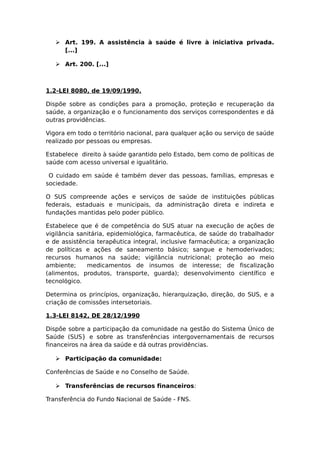  Art. 199. A assistência à saúde é livre à iniciativa privada.
[...]
 Art. 200. [...]
1.2-LEI 8080, de 19/09/1990.
Dispõe sobre as condições para a promoção, proteção e recuperação da
saúde, a organização e o funcionamento dos serviços correspondentes e dá
outras providências.
Vigora em todo o território nacional, para qualquer ação ou serviço de saúde
realizado por pessoas ou empresas.
Estabelece direito à saúde garantido pelo Estado, bem como de políticas de
saúde com acesso universal e igualitário.
O cuidado em saúde é também dever das pessoas, famílias, empresas e
sociedade.
O SUS compreende ações e serviços de saúde de instituições públicas
federais, estaduais e municipais, da administração direta e indireta e
fundações mantidas pelo poder público.
Estabelece que é de competência do SUS atuar na execução de ações de
vigilância sanitária, epidemiológica, farmacêutica, de saúde do trabalhador
e de assistência terapêutica integral, inclusive farmacêutica; a organização
de políticas e ações de saneamento básico; sangue e hemoderivados;
recursos humanos na saúde; vigilância nutricional; proteção ao meio
ambiente; medicamentos de insumos de interesse; de fiscalização
(alimentos, produtos, transporte, guarda); desenvolvimento científico e
tecnológico.
Determina os princípios, organização, hierarquização, direção, do SUS, e a
criação de comissões intersetoriais.
1.3-LEI 8142, DE 28/12/1990
Dispõe sobre a participação da comunidade na gestão do Sistema Único de
Saúde (SUS} e sobre as transferências intergovernamentais de recursos
financeiros na área da saúde e dá outras providências.
 Participação da comunidade:
Conferências de Saúde e no Conselho de Saúde.
 Transferências de recursos financeiros:
Transferência do Fundo Nacional de Saúde - FNS.
 