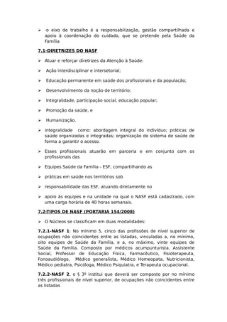  ·o eixo de trabalho é a responsabilização, gestão compartilhada e
apoio à coordenação do cuidado, que se pretende pela Saúde da
Família
7.1-DIRETRIZES DO NASF
 Atuar e reforçar diretrizes da Atenção à Saúde:
 Ação interdisciplinar e intersetorial;
 Educação permanente em saúde dos profissionais e da população;
 Desenvolvimento da noção de território;
 Integralidade, participação social, educação popular;
 Promoção da saúde, e
 Humanização.
 integralidade como: abordagem integral do indivíduo; práticas de
saúde organizadas e integradas; organização do sistema de saúde de
forma a garantir o acesso.
 Esses profissionais atuarão em parceria e em conjunto com os
profissionais das
 Equipes Saúde da Família - ESF, compartilhando as
 práticas em saúde nos territórios sob
 responsabilidade das ESF, atuando diretamente no
 apoio às equipes e na unidade na qual o NASF está cadastrado, com
uma carga horária de 40 horas semanais.
7.2-TIPOS DE NASF (PORTARIA 154/2008)
 O Núcleos se classificam em duas modalidades:
7.2.1-NASF 1: No mínimo 5, cinco das profissões de nível superior de
ocupações não coincidentes entre as listadas, vinculadas a, no mínimo,
oito equipes de Saúde da Família, e a, no máximo, vinte equipes de
Saúde da Família. Composto por médicos acumpunturista, Assistente
Social, Professor de Educação Física, Farmacêutico, Fisioterapeuta,
Fonoaudiólogo, Médico generalista, Médico Homeopata, Nutricionista,
Médico pediatra, Psicóloga, Médico Psiquiatra, e Terapeuta ocupacional.
7.2.2-NASF 2, o § 3º institui que deverá ser composto por no mínimo
três profissionais de nível superior, de ocupações não coincidentes entre
as listadas
 