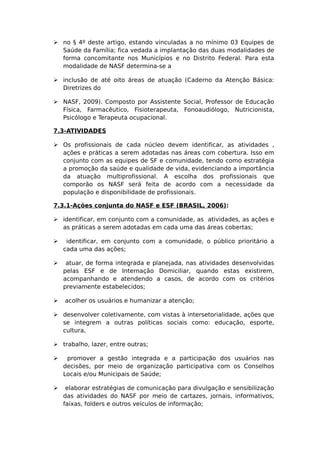  no § 4º deste artigo, estando vinculadas a no mínimo 03 Equipes de
Saúde da Família; fica vedada a implantação das duas modalidades de
forma concomitante nos Municípios e no Distrito Federal. Para esta
modalidade de NASF determina-se a
 inclusão de até oito áreas de atuação (Caderno da Atenção Básica:
Diretrizes do
 NASF, 2009). Composto por Assistente Social, Professor de Educação
Física, Farmacêutico, Fisioterapeuta, Fonoaudiólogo, Nutricionista,
Psicólogo e Terapeuta ocupacional.
7.3-ATIVIDADES
 Os profissionais de cada núcleo devem identificar, as atividades ,
ações e práticas a serem adotadas nas áreas com cobertura. Isso em
conjunto com as equipes de SF e comunidade, tendo como estratégia
a promoção da saúde e qualidade de vida, evidenciando a importância
da atuação multiprofissional. A escolha dos profissionais que
comporão os NASF será feita de acordo com a necessidade da
população e disponibilidade de profissionais.
7.3.1-Ações conjunta do NASF e ESF (BRASIL, 2006):
 identificar, em conjunto com a comunidade, as atividades, as ações e
as práticas a serem adotadas em cada uma das áreas cobertas;
 identificar, em conjunto com a comunidade, o público prioritário a
cada uma das ações;
 atuar, de forma integrada e planejada, nas atividades desenvolvidas
pelas ESF e de Internação Domiciliar, quando estas existirem,
acompanhando e atendendo a casos, de acordo com os critérios
previamente estabelecidos;
 acolher os usuários e humanizar a atenção;
 desenvolver coletivamente, com vistas à intersetorialidade, ações que
se integrem a outras políticas sociais como: educação, esporte,
cultura,
 trabalho, lazer, entre outras;
 promover a gestão integrada e a participação dos usuários nas
decisões, por meio de organização participativa com os Conselhos
Locais e/ou Municipais de Saúde;
 elaborar estratégias de comunicação para divulgação e sensibilização
das atividades do NASF por meio de cartazes, jornais, informativos,
faixas, folders e outros veículos de informação;
 