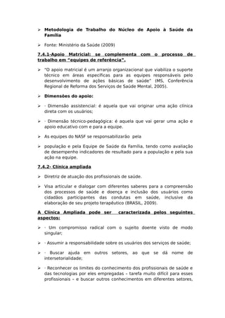  Metodologia de Trabalho do Núcleo de Apoio à Saúde da
Família
 Fonte: Ministério da Saúde (2009)
7.4.1-Apoio Matricial: se complementa com o processo de
trabalho em “equipes de referência”.
 “O apoio matricial é um arranjo organizacional que viabiliza o suporte
técnico em áreas específicas para as equipes responsáveis pelo
desenvolvimento de ações básicas de saúde” (MS, Conferência
Regional de Reforma dos Serviços de Saúde Mental, 2005).
 Dimensões do apoio:
 · Dimensão assistencial: é aquela que vai originar uma ação clínica
direta com os usuários;
 · Dimensão técnico-pedagógica: é aquela que vai gerar uma ação e
apoio educativo com e para a equipe.
 As equipes do NASF se responsabilizarão pela
 população e pela Equipe de Saúde da Família, tendo como avaliação
de desempenho indicadores de resultado para a população e pela sua
ação na equipe.
7.4.2- Clínica ampliada
 Diretriz de atuação dos profissionais de saúde.
 Visa articular e dialogar com diferentes saberes para a compreensão
dos processos de saúde e doença e inclusão dos usuários como
cidadãos participantes das condutas em saúde, inclusive da
elaboração de seu projeto terapêutico (BRASIL, 2009).
A Clínica Ampliada pode ser caracterizada pelos seguintes
aspectos:
 · Um compromisso radical com o sujeito doente visto de modo
singular;
 · Assumir a responsabilidade sobre os usuários dos serviços de saúde;
 · Buscar ajuda em outros setores, ao que se dá nome de
intersetorialidade;
 · Reconhecer os limites do conhecimento dos profissionais de saúde e
das tecnologias por eles empregadas – tarefa muito difícil para esses
profissionais – e buscar outros conhecimentos em diferentes setores,
 