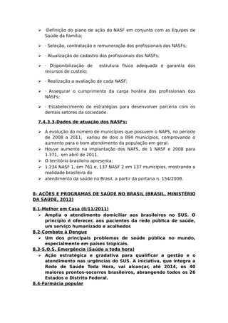  ·Definição do plano de ação do NASF em conjunto com as Equipes de
Saúde da Família;
 · Seleção, contratação e remuneração dos profissionais dos NASFs;
 · Atualização do cadastro dos profissionais dos NASFs;
 · Disponibilização de estrutura física adequada e garantia dos
recursos de custeio;
 · Realização a avaliação de cada NASF;
 · Assegurar o cumprimento da carga horária dos profissionais dos
NASFs;
 · Estabelecimento de estratégias para desenvolver parceria com os
demais setores da sociedade.
7.4.3.3-Dados de atuação dos NASFs:
 A evolução do número de municípios que possuem o NAPS, no período
de 2008 a 2011, variou de dois a 894 municípios, comprovando o
aumento para o bom atendimento da população em geral.
 Houve aumento na implantação dos NAFS, de 1 NASF e 2008 para
1.371, em abril de 2011.
 O território brasileiro apresenta:
 1.234 NASF 1, em 761 e, 137 NASF 2 em 137 municípios, mostrando a
realidade brasileira do
 atendimento da saúde no Brasil, a partir da portaria n. 154/2008.
8- AÇÕES E PROGRAMAS DE SAÚDE NO BRASIL (BRASIL, MINISTÉRIO
DA SAÚDE, 2012)
8.1-Melhor em Casa (8/11/2011)
 Amplia o atendimento domiciliar aos brasileiros no SUS. O
princípio é oferecer, aos pacientes da rede pública de saúde,
um serviço humanizado e acolhedor.
8.2-Combate à Dengue
 Um dos principais problemas de saúde pública no mundo,
especialmente em países tropicais.
8.3-S.O.S. Emergência (Saúde a toda hora)
 Ação estratégica e gradativa para qualificar a gestão e o
atendimento nas urgências do SUS. A iniciativa, que integra a
Rede de Saúde Toda Hora, vai alcançar, até 2014, os 40
maiores prontos-socorros brasileiros, abrangendo todos os 26
Estados e Distrito Federal.
8.4-Farmácia popular
 