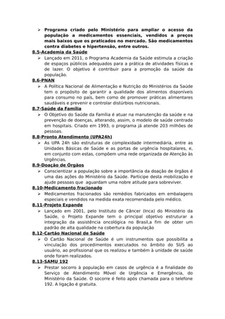  Programa criado pelo Ministério para ampliar o acesso da
população a medicamentos essenciais, vendidos a preços
mais baixos que os praticados no mercado. São medicamentos
contra diabetes e hipertensão, entre outros.
8.5-Academia da Saúde
 Lançado em 2011, o Programa Academia da Saúde estimula a criação
de espaços públicos adequados para a prática de atividades físicas e
de lazer. O objetivo é contribuir para a promoção da saúde da
população.
8.6-PNAN
 A Política Nacional de Alimentação e Nutrição do Ministérios da Saúde
tem o propósito de garantir a qualidade dos alimentos disponíveis
para consumo no país, bem como de promover práticas alimentares
saudáveis e prevenir e controlar distúrbios nutricionais.
8.7-Saúde da Família
 O Objetivo do Saúde da Família é atuar na manutenção da saúde e na
prevenção de doenças, alterando, assim, o modelo de saúde centrado
em hospitais. Criado em 1993, o programa já atende 203 milhões de
pessoas.
8.8-Pronto Atendimento (UPA24h)
 As UPA 24h são estruturas de complexidade intermediária, entre as
Unidades Básicas de Saúde e as portas de urgência hospitalares, e,
em conjunto com estas, compõem uma rede organizada de Atenção às
Urgências.
8.9-Doação de Órgãos
 Conscientizar a população sobre a importância da doação de órgãos é
uma das ações do Ministério da Saúde. Participe desta mobilização e
ajude pessoas que aguardam uma nobre atitude para sobreviver.
8.10-Medicamento fracionado
 Medicamentos fracionados são remédios fabricados em embalagens
especiais e vendidos na medida exata recomendada pelo médico.
8.11-Projeto Expande
 Lançado em 2001, pelo Instituto de Câncer (Inca) do Ministério da
Saúde, o Projeto Expande tem o principal objetivo estruturar a
integração da assistência oncológica no Brasil,a fim de obter um
padrão de alta qualidade na cobertura da população
8.12-Cartão Nacional de Saúde
 O Cartão Nacional de Saúde é um instrumentos que possibilita a
vinculação dos procedimentos executados no âmbito do SUS ao
usuário, ao profissional que os realizou e também à unidade de saúde
onde foram realizados.
8.13-SAMU 192
 Prestar socorro à população em casos de urgência é a finalidade do
Serviço de Atendimento Móvel de Urgência e Emergência, do
Ministério da Saúde. O socorre é feito após chamada para o telefone
192. A ligação é gratuita.
 