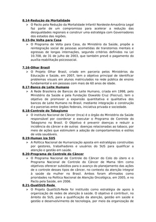 8.14-Redução da Mortalidade
 O Pacto pela Redução da Mortalidade Infantil Nordeste-Amazônia Legal
faz parte de um compromisso para acelerar a redução das
desigualdades regionais e construir uma estratégia com Governadores
dos estados das regiões.
8.15-De Volta para Casa
 O Programa de Volta para Casa, do Ministério da Saúde, propõe a
reintegração social de pessoas acometidas de transtornos mentais e
egressas de longas internações, segundo critérios definidos na Lei
10.708, de 31 de julho de 2003, que também prevê o pagamento do
auxília-reabilitação psicossocial.
7.16-Olhar Brasil
 O Projeto Olhar Brasil, criado em parceria pelos Ministérios da
Educação e Saúde, em 2007, tem o objetivo principal de identificar
problemas visuais em alunos matriculados na rede pública de ensino
fundamental e em pessoas com mais de 60 anos de idade.
8.17-Banco de Leite Humano
 A Rede Brasileira de Bancos de Leite Humano, criada em 1998, pelo
Ministério da Saúde e pela Fundação Oswaldo Cruz (Fiocruz), tem o
objetivo de promover a expansão quantitativa e qualitativa dos
bancos de Leite Humano no Brasil, mediante integração e construção
d e parcerias entre órgãos federais, iniciativa privada e sociedade.
8.18-Controle do Tabagismo
 O instituto Nacional de Câncer (Inca) é o órgão do Ministério da Saúde
responsável por coordenar e executar o Programa de Controle do
Tabagismo no Brasil. O Objetivo é prevenir doenças e reduzir a
incidência do câncer e de outras doenças relacionadas ao tabaco, por
meio de ações que estimulem a adoção de comportamentos e estilos
de vida saudáveis.
8.19-Human iza SUS
 A Política Nacional de Humanização aposta em estratégias construídas
por gestores, trabalhadores e usuários do SUS para qualificar a
atenção e gestão em saúde.
8.20-Programa de Controle do Câncer
 O Programa Nacional de Controle do Câncer do Colo do útero e o
Programa Nacional de Controle do Câncer de Mama têm como
objetivos oferecer subsídios para o avanço do planejamento das ações
de o controle desses tipos de câncer, no contexto da atenção integral
à saúde da mulher no Brasil. Ambos foram afirmados como
prioridades na Política Nacional de Atenção Oncológica, em 2005, e no
Pacto pela Saúde, em 2006.
8.21-QualiSUS-Rede
 O Projeto QualiSUS-Rede foi instituído como estratégia de apoio à
organização de redes de atenção à saúde. O objetivo é contribuir, no
âmbito do SUS, para a qualificação da atenção, gestão em saúde e
gestão e desenvolvimento de tecnologia, por meio da organização de
 