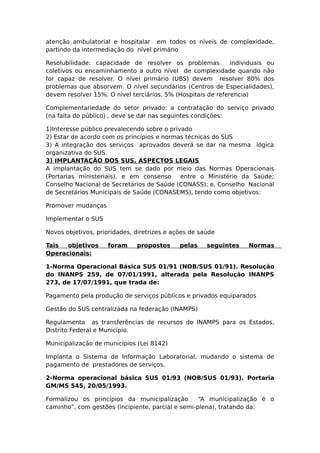 atenção ambulatorial e hospitalar em todos os níveis de complexidade,
partindo da intermediação do nível primário
Resolubilidade: capacidade de resolver os problemas individuais ou
coletivos ou encaminhamento a outro nível de complexidade quando não
for capaz de resolver. O nível primário (UBS) devem resolver 80% dos
problemas que absorvem. O nível secundários (Centros de Especialidades),
devem resolver 15%. O nível terciários, 5% (Hospitais de referencia)
Complementariedade do setor privado: a contratação do serviço privado
(na falta do público) , deve se dar nas seguintes condições:
1)Interesse público prevalecendo sobre o privado
2) Estar de acordo com os princípios e normas técnicas do SUS
3) A integração dos serviços aprovados deverá se dar na mesma lógica
organizativa do SUS.
3) IMPLANTAÇÃO DOS SUS, ASPECTOS LEGAIS
A implantação do SUS tem se dado por meio das Normas Operacionais
(Portarias ministeriais), e em consenso entre o Ministério da Saúde;
Conselho Nacional de Secretários de Saúde (CONASS); e, Conselho Nacional
de Secretários Municipais de Saúde (CONASEMS), tendo como objetivos:
Promover mudanças
Implementar o SUS
Novos objetivos, prioridades, diretrizes e ações de saúde
Tais objetivos foram propostos pelas seguintes Normas
Operacionais:
1-Norma Operacional Básica SUS 01/91 (NOB/SUS 01/91). Resolução
do INANPS 259, de 07/01/1991, alterada pela Resolução INANPS
273, de 17/07/1991, que trada de:
Pagamento pela produção de serviços públicos e privados equiparados
Gestão do SUS centralizada na federação (INAMPS)
Regulamenta as transferências de recursos do INAMPS para os Estados,
Distrito Federal e Município.
Municipalização de municípios (Lei 8142)
Implanta o Sistema de Informação Laboratorial, mudando o sistema de
pagamento de prestadores de serviços.
2-Norma operacional básica SUS 01/93 (NOB/SUS 01/93). Portaria
GM/MS 545, 20/05/1993.
Formalizou os princípios da municipalização “A municipalização é o
caminho”, com gestões (incipiente, parcial e semi-plena), tratando da:
 