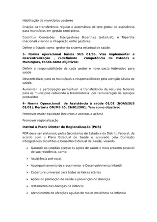 Habilitação de municípios gestores
Criação da transferência regular e automática de teto global de assistência
para municípios em gestão semi-plena.
Constituir Comissões Intergestores Bipartites (estadual); e Tripartite
(nacional) visando a integração entre gestores.
Define o Estado como gestor do sistema estadual de saúde.
3- Norma operacional básica SUS 01/96. Visa implementar a
descentralização , redefinindo competência de Estados e
Municípios, tendo como objetivos:
Definir a responsabilidade de cada gestor e novo pacto federativo para
saúde
Descentralizar para os municípios a responsabilidade pela atenção básica de
saúde.
Aumentar a participação percentual a transferência de recursos federais
para os municípios reduzindo a transferência por remuneração de serviços
produzidos
4- Norma Operacional de Assistência à saúde 01/01 (NOAS/SUS
01/01). Portaria GM/MS 95, 26/01/2001. Tem como objetivo:
Promover maior equidade (recursos e acessos a ações)
Promover regionalização
Institui o Plano Diretor de Regionalização (PDR)
PDR deve ser elaborado pelas Secretarias de Estado e do Distrito Federal, de
acordo com o Plano Estadual de Saúde e aprovado pela Comissão
Intergestores Bipartites e Conselho Estadual de Saúde, visando:
 Garantir ao cidadão acesso as ações de saúde o mais próximo possível
de sua residência, como:
 Assistência pré-natal
 Acompanhamento do crescimento e Desenvolvimento infantil
 Cobertura universal para todas as faixas etárias
 Ações de promoção de saúde e prevenção de doenças
 Tratamento das doenças da infância
 Atendimento de afecções agudas de maior incidência na infância
 