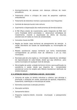  Acompanhamento de pessoas com doenças crônicas de maior
prevalência
 Tratamento clínico e cirúrgico de casos de pequenas urgências
ambulatoriais
 Tratamento de distúrbios mentais e psicossociais mais frequentes
 Controle de doenças bucais mais comuns
 Suprimento e dispensação dos medicamentos da farmácia básica
 O PDI (Plano diretor de investimento, parte integrante do PDR, tem
como finalidade definir prioridades e desenvolver estratégias de
investimento, visando a equalização da oferta de recursos
assistenciais em todos os níveis de complexidade.
 Conceitos chaves do PDR:
 Região da Saúde: base territorial de planejamento de atenção à
saúde (Secretaria de Estado da Saúde/regiões ou microrregiões de
saúde)
 Modelo assistencial: espaço territorial que tenha resolutividade
correspondente ao primeiro nível de referência ( um ou mais
municípios).
 Município polo de uma região ou microrregião: depende da estratégia
de regionalização de cada Estado, desde que seja referência para
outros municípios em qualquer nível de atenção.
 Microrregião de saúde: unidade territorial mínima para qualificação na
assistência à saúde, desde que disponha de complexidade
assistencial acima do exigido pelo Módulo Assistencial (definição de
âmbito Estadual)
4) A ATENÇÃO BÁSICA (PORTARIA 648/GM, 28/03/2006)
 Conjunto de ações no âmbito individual e coletivo, que abrange a
promoção, e proteção em saúde, prevenção de agravos, diagnóstico,
tratamento, reabilitação e manutenção da saúde.
 Elementos essenciais à atenção primária:
 Educação sanitária
 Saneamento básico
 Programa materno-infantil, incluindo imunização e planejamento
familiar
 