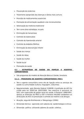  Prevenção de endemias
 Tratamento apropriado das doenças e danos mais comuns
 Provisão de medicamentos essenciais
 Promoção de alimentação saudável e de micronutrientes
 Valorização da medicina tradicional
 Tem como área estratégia, no país:
 Eliminação da hanseníase
 Controle da tuberculose
 Controle da hipertensão arterial
 Controle da diabetes Mellitus
 Eliminação da desnutrição infantil
 Saúde da criança
 Saúde do idoso
 Saúde da mulher
 Saúde bucal
 Promoção da saúde
4.1 - ESTRATÉGIA DE SAÚDE DA FAMÍLIA E AGENTES
COMUNITÁRIOS
 São programas do modelo de Atenção Básica à Saúde, brasileiro.
4.1.1 - PROGRAMA DE AGENTES COMUNITÁRIOS (PAC):
 Tem o agente comunitário como elo de ligação entre os serviços de
saúde e a comunidade (cultura, linguagem, costumes).
 Regulamentado pelo Decreto Federal 3189/99. A profissão de ACS foi
criada pela Lei 10507,de 10/07/2002. Seu exercício é exclusivo no
SUS, com supervisão do gestor local em saúde. A Portaria 1.886/1997,
aprova as diretrizes do PACS e ESF. A Portaria 44/2002 estabelece as
atribuições do ACS na prevenção e controle da malária e da dengue.
 Atuação, segundo Kluthkoviskc e Takayanagui (2006):
 Dimensão técnica: operando com saberes da epidemiologia e clínica;
 Dimensão política: utilizando saberes da saúde coletiva,
 