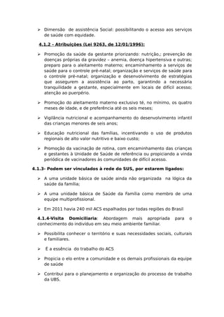  Dimensão de assistência Social: possibilitando o acesso aos serviços
de saúde com equidade.
4.1.2 - Atribuições (Lei 9263, de 12/01/1996):
 Promoção da saúde da gestante priorizando: nutrição,; prevenção de
doenças próprias da gravidez – anemia, doença hipertensiva e outras;
preparo para o aleitamento materno; encaminhamento a serviços de
saúde para o controle pré-natal; organização e serviços de saúde para
o controle pré-natal; organização e desenvolvimento de estratégias
que assegurem a assistência ao parto, garantindo a necessária
tranquilidade a gestante, especialmente em locais de difícil acesso;
atenção ao puerpério.
 Promoção do aleitamento materno exclusivo té, no mínimo, os quatro
meses de idade, e de preferência até os seis meses;
 Vigilância nutricional e acompanhamento do desenvolvimento infantil
das crianças menores de seis anos;
 Educação nutricional das famílias, incentivando o uso de produtos
regionais de alto valor nutritivo e baixo custo;
 Promoção da vacinação de rotina, com encaminhamento das crianças
e gestantes à Unidade de Saúde de referência ou propiciando a vinda
periódica de vacinadores às comunidades de difícil acesso.
4.1.3- Podem ser vinculados à rede do SUS, por estarem ligados:
 A uma unidade básica de saúde ainda não organizada na lógica da
saúde da família;
 A uma unidade básica de Saúde da Família como membro de uma
equipe multiprofissional.
 Em 2011 havia 240 mil ACS espalhados por todas regiões do Brasil
4.1.4-Visita Domiciliaria: Abordagem mais apropriada para o
conhecimento do indivíduo em seu meio ambiente familiar.
 Possibilita conhecer o território e suas necessidades sociais, culturais
e familiares.
 É a essência do trabalho do ACS
 Propicia o elo entre a comunidade e os demais profissionais da equipe
de saúde
 Contribui para o planejamento e organização do processo de trabalho
da UBS.
 